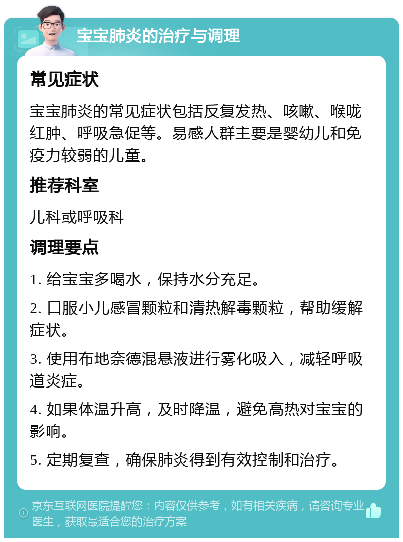 宝宝肺炎的治疗与调理 常见症状 宝宝肺炎的常见症状包括反复发热、咳嗽、喉咙红肿、呼吸急促等。易感人群主要是婴幼儿和免疫力较弱的儿童。 推荐科室 儿科或呼吸科 调理要点 1. 给宝宝多喝水，保持水分充足。 2. 口服小儿感冒颗粒和清热解毒颗粒，帮助缓解症状。 3. 使用布地奈德混悬液进行雾化吸入，减轻呼吸道炎症。 4. 如果体温升高，及时降温，避免高热对宝宝的影响。 5. 定期复查，确保肺炎得到有效控制和治疗。