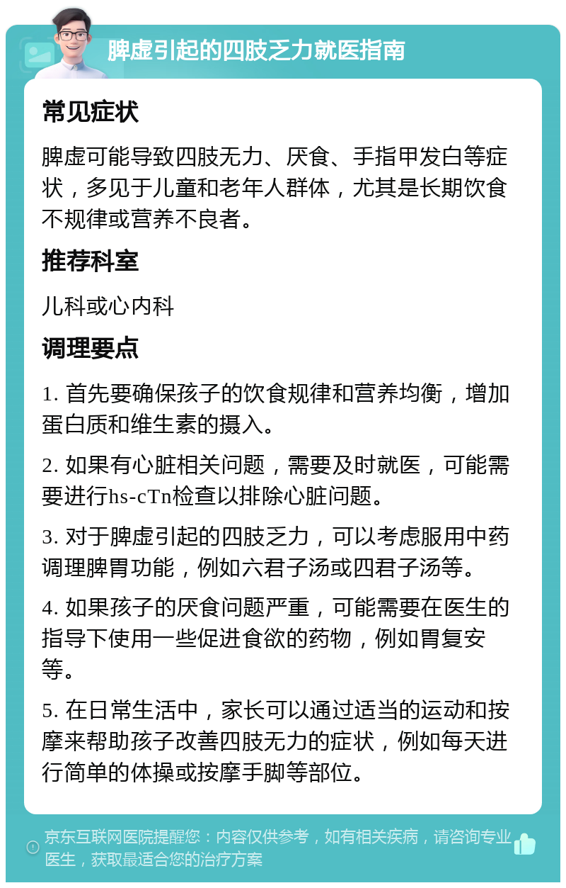 脾虚引起的四肢乏力就医指南 常见症状 脾虚可能导致四肢无力、厌食、手指甲发白等症状，多见于儿童和老年人群体，尤其是长期饮食不规律或营养不良者。 推荐科室 儿科或心内科 调理要点 1. 首先要确保孩子的饮食规律和营养均衡，增加蛋白质和维生素的摄入。 2. 如果有心脏相关问题，需要及时就医，可能需要进行hs-cTn检查以排除心脏问题。 3. 对于脾虚引起的四肢乏力，可以考虑服用中药调理脾胃功能，例如六君子汤或四君子汤等。 4. 如果孩子的厌食问题严重，可能需要在医生的指导下使用一些促进食欲的药物，例如胃复安等。 5. 在日常生活中，家长可以通过适当的运动和按摩来帮助孩子改善四肢无力的症状，例如每天进行简单的体操或按摩手脚等部位。