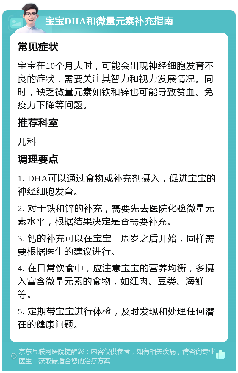 宝宝DHA和微量元素补充指南 常见症状 宝宝在10个月大时，可能会出现神经细胞发育不良的症状，需要关注其智力和视力发展情况。同时，缺乏微量元素如铁和锌也可能导致贫血、免疫力下降等问题。 推荐科室 儿科 调理要点 1. DHA可以通过食物或补充剂摄入，促进宝宝的神经细胞发育。 2. 对于铁和锌的补充，需要先去医院化验微量元素水平，根据结果决定是否需要补充。 3. 钙的补充可以在宝宝一周岁之后开始，同样需要根据医生的建议进行。 4. 在日常饮食中，应注意宝宝的营养均衡，多摄入富含微量元素的食物，如红肉、豆类、海鲜等。 5. 定期带宝宝进行体检，及时发现和处理任何潜在的健康问题。