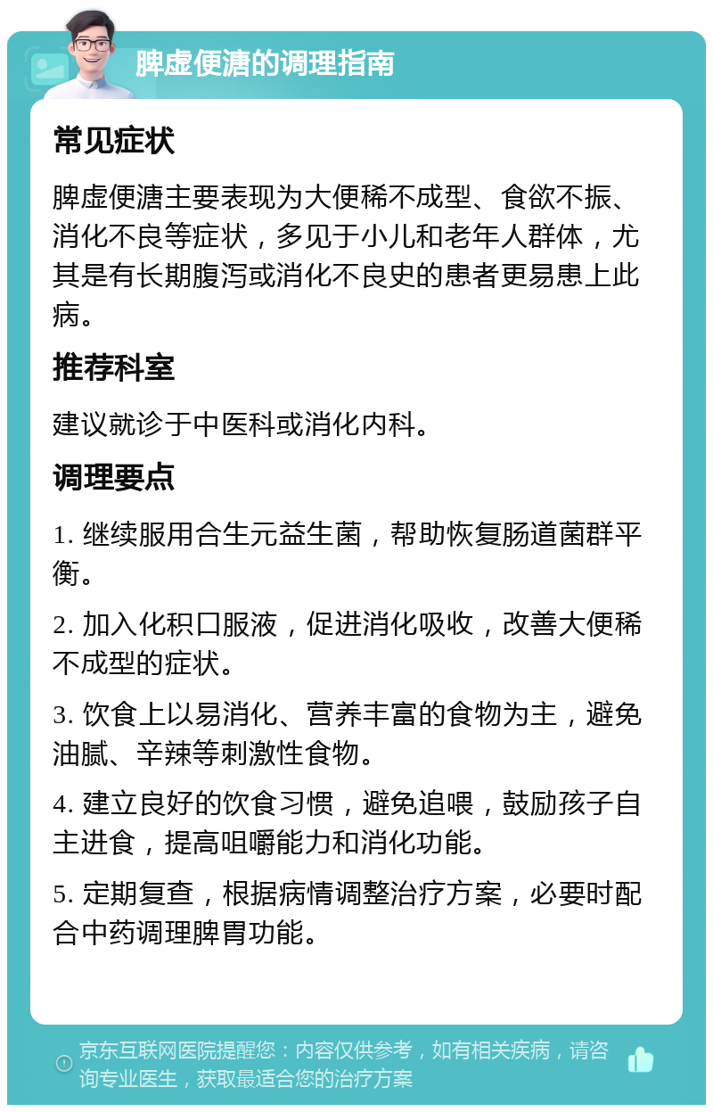 脾虚便溏的调理指南 常见症状 脾虚便溏主要表现为大便稀不成型、食欲不振、消化不良等症状，多见于小儿和老年人群体，尤其是有长期腹泻或消化不良史的患者更易患上此病。 推荐科室 建议就诊于中医科或消化内科。 调理要点 1. 继续服用合生元益生菌，帮助恢复肠道菌群平衡。 2. 加入化积口服液，促进消化吸收，改善大便稀不成型的症状。 3. 饮食上以易消化、营养丰富的食物为主，避免油腻、辛辣等刺激性食物。 4. 建立良好的饮食习惯，避免追喂，鼓励孩子自主进食，提高咀嚼能力和消化功能。 5. 定期复查，根据病情调整治疗方案，必要时配合中药调理脾胃功能。