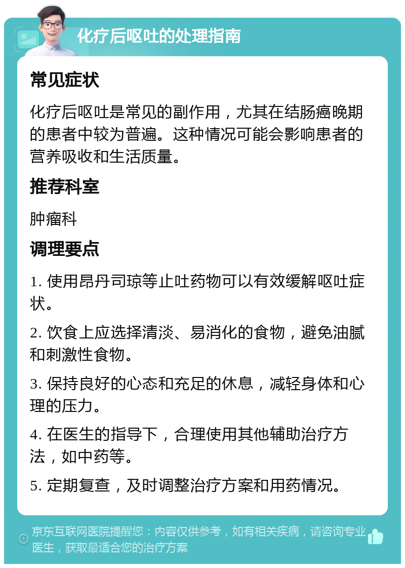 化疗后呕吐的处理指南 常见症状 化疗后呕吐是常见的副作用，尤其在结肠癌晚期的患者中较为普遍。这种情况可能会影响患者的营养吸收和生活质量。 推荐科室 肿瘤科 调理要点 1. 使用昂丹司琼等止吐药物可以有效缓解呕吐症状。 2. 饮食上应选择清淡、易消化的食物，避免油腻和刺激性食物。 3. 保持良好的心态和充足的休息，减轻身体和心理的压力。 4. 在医生的指导下，合理使用其他辅助治疗方法，如中药等。 5. 定期复查，及时调整治疗方案和用药情况。