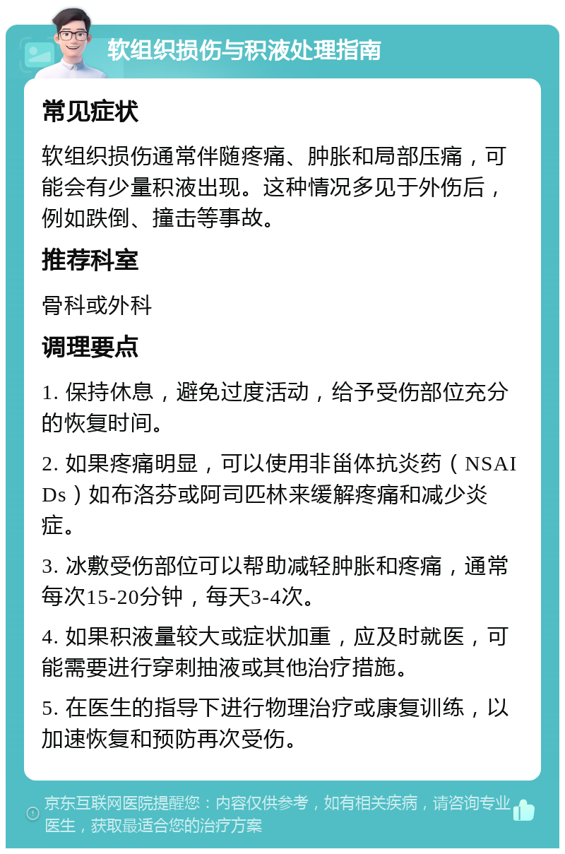 软组织损伤与积液处理指南 常见症状 软组织损伤通常伴随疼痛、肿胀和局部压痛，可能会有少量积液出现。这种情况多见于外伤后，例如跌倒、撞击等事故。 推荐科室 骨科或外科 调理要点 1. 保持休息，避免过度活动，给予受伤部位充分的恢复时间。 2. 如果疼痛明显，可以使用非甾体抗炎药（NSAIDs）如布洛芬或阿司匹林来缓解疼痛和减少炎症。 3. 冰敷受伤部位可以帮助减轻肿胀和疼痛，通常每次15-20分钟，每天3-4次。 4. 如果积液量较大或症状加重，应及时就医，可能需要进行穿刺抽液或其他治疗措施。 5. 在医生的指导下进行物理治疗或康复训练，以加速恢复和预防再次受伤。