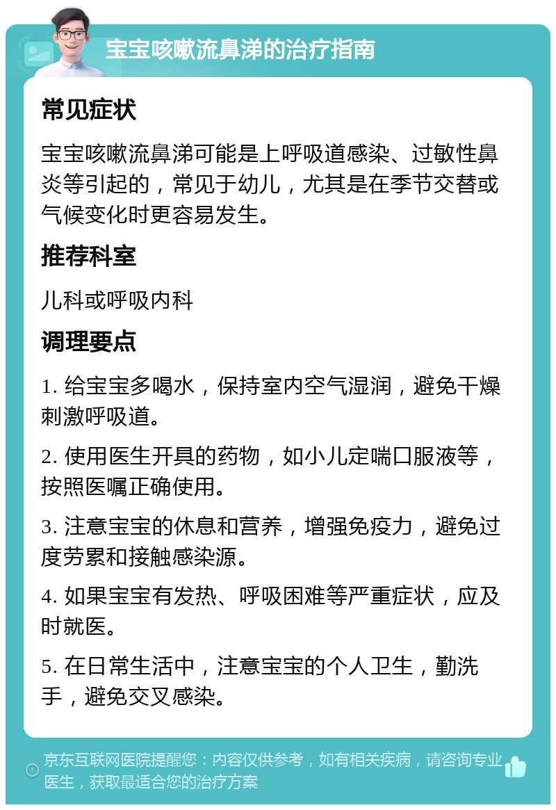 宝宝咳嗽流鼻涕的治疗指南 常见症状 宝宝咳嗽流鼻涕可能是上呼吸道感染、过敏性鼻炎等引起的，常见于幼儿，尤其是在季节交替或气候变化时更容易发生。 推荐科室 儿科或呼吸内科 调理要点 1. 给宝宝多喝水，保持室内空气湿润，避免干燥刺激呼吸道。 2. 使用医生开具的药物，如小儿定喘口服液等，按照医嘱正确使用。 3. 注意宝宝的休息和营养，增强免疫力，避免过度劳累和接触感染源。 4. 如果宝宝有发热、呼吸困难等严重症状，应及时就医。 5. 在日常生活中，注意宝宝的个人卫生，勤洗手，避免交叉感染。