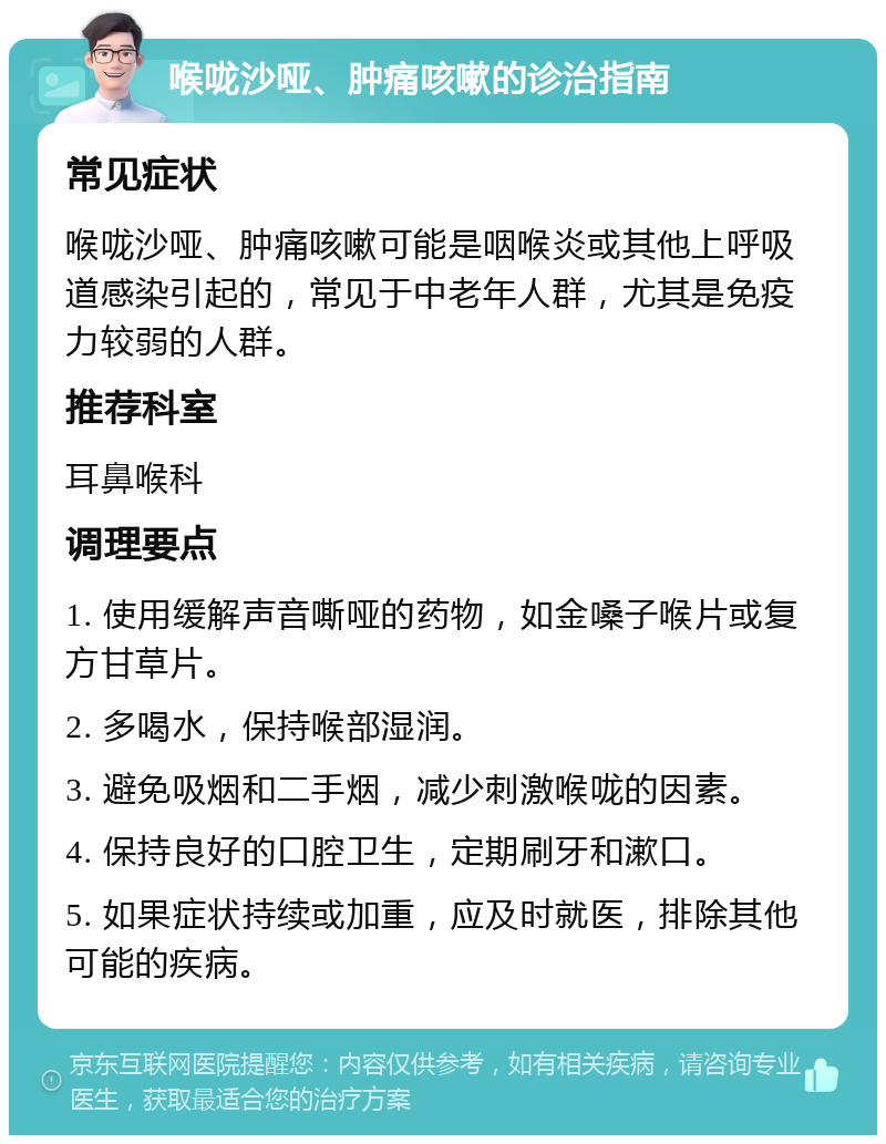 喉咙沙哑、肿痛咳嗽的诊治指南 常见症状 喉咙沙哑、肿痛咳嗽可能是咽喉炎或其他上呼吸道感染引起的，常见于中老年人群，尤其是免疫力较弱的人群。 推荐科室 耳鼻喉科 调理要点 1. 使用缓解声音嘶哑的药物，如金嗓子喉片或复方甘草片。 2. 多喝水，保持喉部湿润。 3. 避免吸烟和二手烟，减少刺激喉咙的因素。 4. 保持良好的口腔卫生，定期刷牙和漱口。 5. 如果症状持续或加重，应及时就医，排除其他可能的疾病。