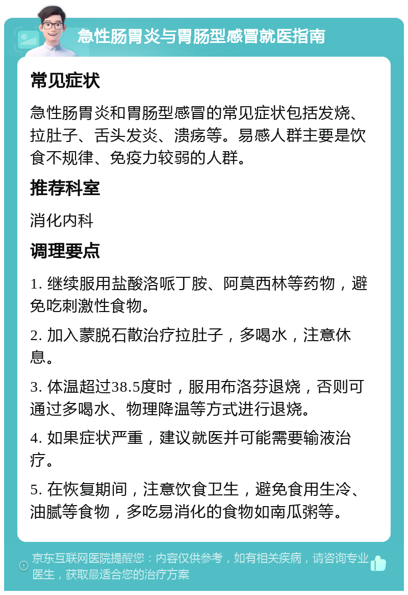 急性肠胃炎与胃肠型感冒就医指南 常见症状 急性肠胃炎和胃肠型感冒的常见症状包括发烧、拉肚子、舌头发炎、溃疡等。易感人群主要是饮食不规律、免疫力较弱的人群。 推荐科室 消化内科 调理要点 1. 继续服用盐酸洛哌丁胺、阿莫西林等药物，避免吃刺激性食物。 2. 加入蒙脱石散治疗拉肚子，多喝水，注意休息。 3. 体温超过38.5度时，服用布洛芬退烧，否则可通过多喝水、物理降温等方式进行退烧。 4. 如果症状严重，建议就医并可能需要输液治疗。 5. 在恢复期间，注意饮食卫生，避免食用生冷、油腻等食物，多吃易消化的食物如南瓜粥等。