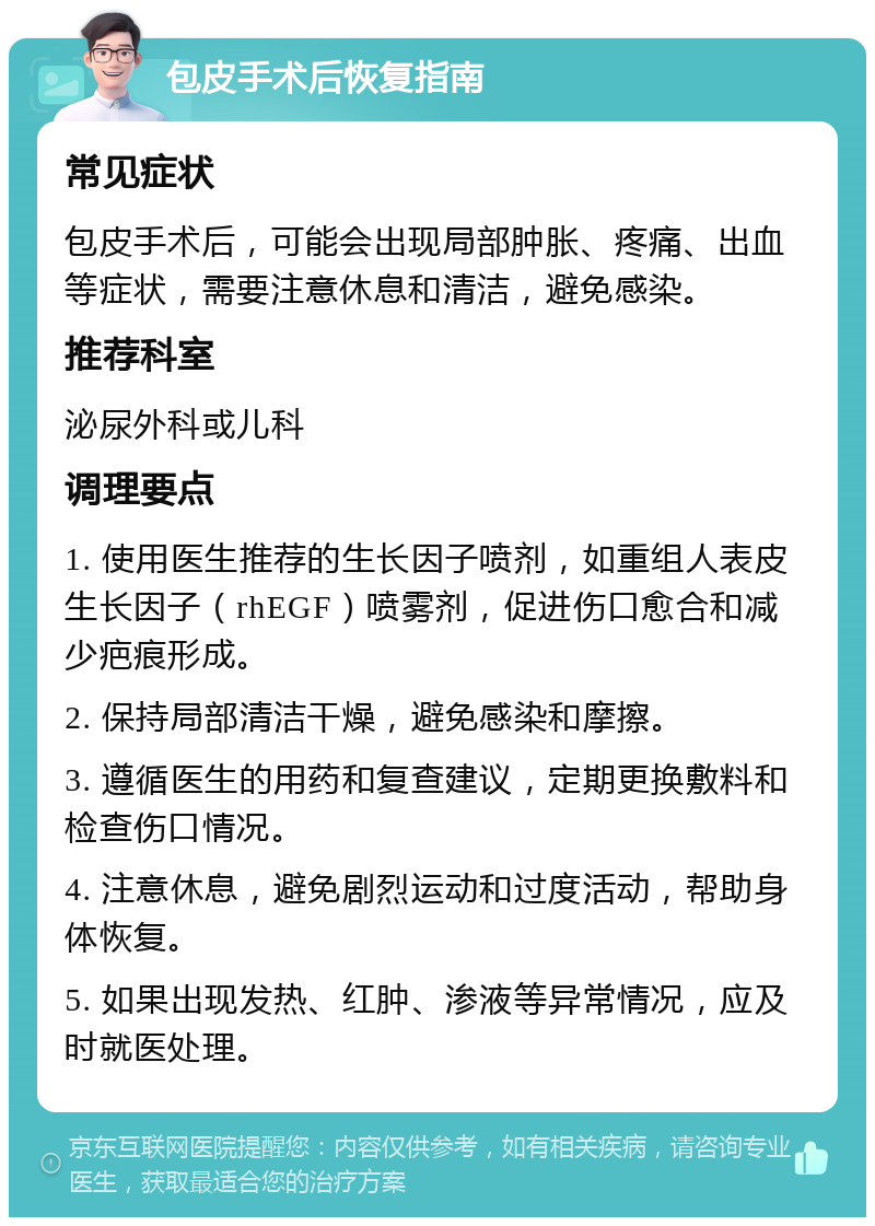 包皮手术后恢复指南 常见症状 包皮手术后，可能会出现局部肿胀、疼痛、出血等症状，需要注意休息和清洁，避免感染。 推荐科室 泌尿外科或儿科 调理要点 1. 使用医生推荐的生长因子喷剂，如重组人表皮生长因子（rhEGF）喷雾剂，促进伤口愈合和减少疤痕形成。 2. 保持局部清洁干燥，避免感染和摩擦。 3. 遵循医生的用药和复查建议，定期更换敷料和检查伤口情况。 4. 注意休息，避免剧烈运动和过度活动，帮助身体恢复。 5. 如果出现发热、红肿、渗液等异常情况，应及时就医处理。