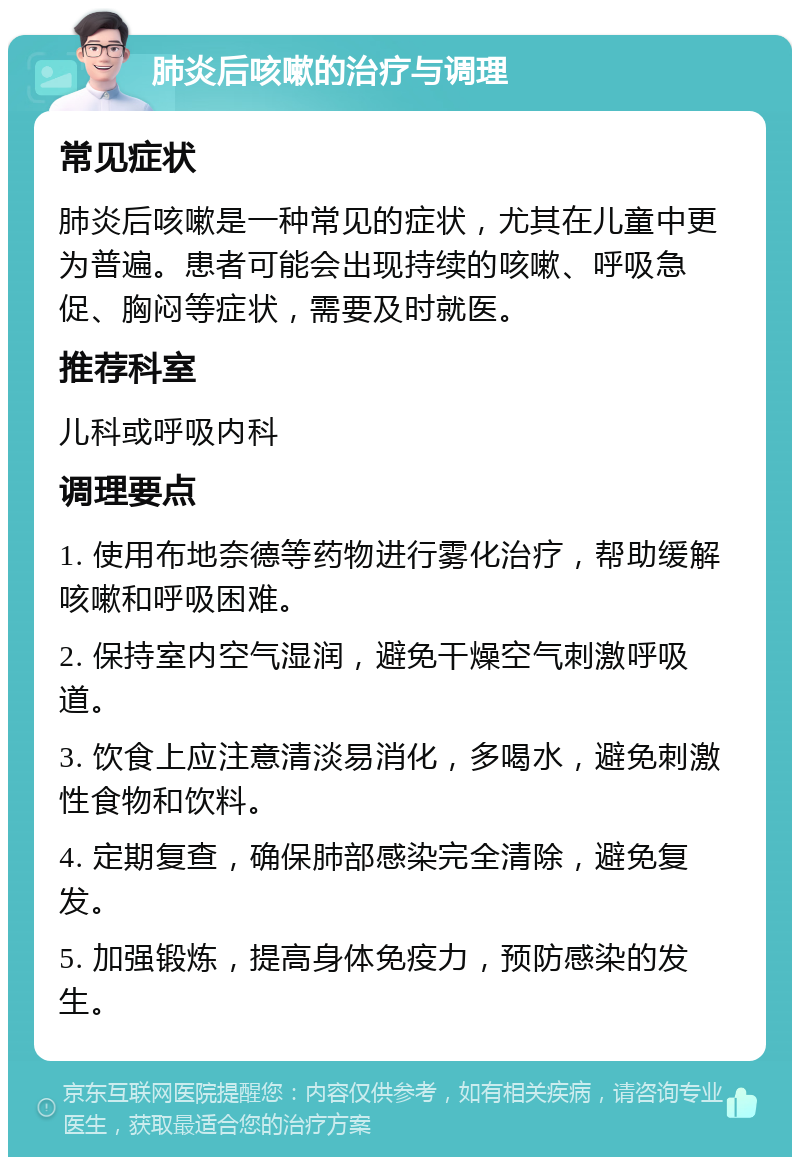 肺炎后咳嗽的治疗与调理 常见症状 肺炎后咳嗽是一种常见的症状，尤其在儿童中更为普遍。患者可能会出现持续的咳嗽、呼吸急促、胸闷等症状，需要及时就医。 推荐科室 儿科或呼吸内科 调理要点 1. 使用布地奈德等药物进行雾化治疗，帮助缓解咳嗽和呼吸困难。 2. 保持室内空气湿润，避免干燥空气刺激呼吸道。 3. 饮食上应注意清淡易消化，多喝水，避免刺激性食物和饮料。 4. 定期复查，确保肺部感染完全清除，避免复发。 5. 加强锻炼，提高身体免疫力，预防感染的发生。