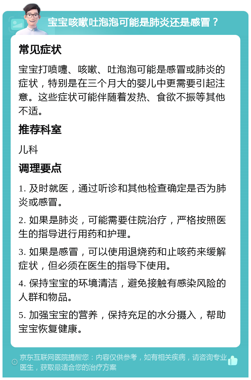 宝宝咳嗽吐泡泡可能是肺炎还是感冒？ 常见症状 宝宝打喷嚏、咳嗽、吐泡泡可能是感冒或肺炎的症状，特别是在三个月大的婴儿中更需要引起注意。这些症状可能伴随着发热、食欲不振等其他不适。 推荐科室 儿科 调理要点 1. 及时就医，通过听诊和其他检查确定是否为肺炎或感冒。 2. 如果是肺炎，可能需要住院治疗，严格按照医生的指导进行用药和护理。 3. 如果是感冒，可以使用退烧药和止咳药来缓解症状，但必须在医生的指导下使用。 4. 保持宝宝的环境清洁，避免接触有感染风险的人群和物品。 5. 加强宝宝的营养，保持充足的水分摄入，帮助宝宝恢复健康。