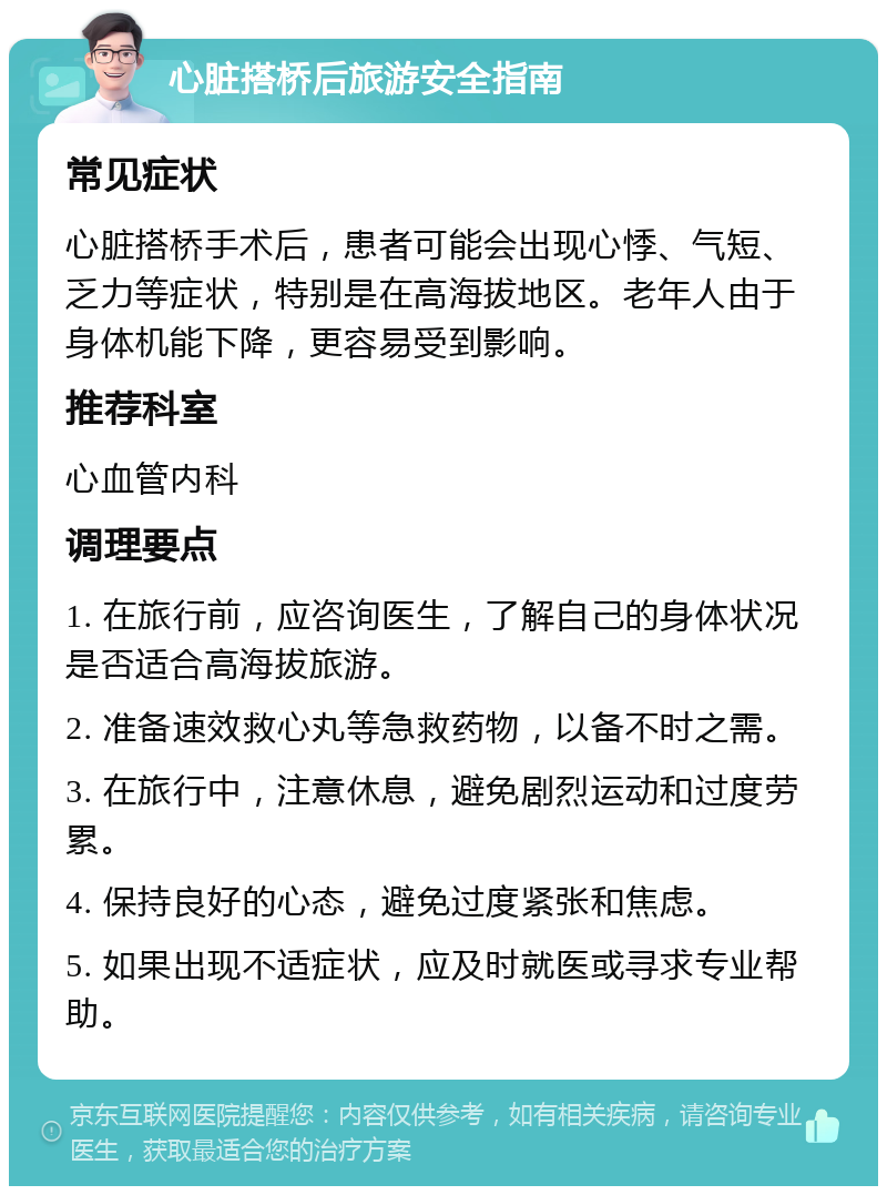 心脏搭桥后旅游安全指南 常见症状 心脏搭桥手术后，患者可能会出现心悸、气短、乏力等症状，特别是在高海拔地区。老年人由于身体机能下降，更容易受到影响。 推荐科室 心血管内科 调理要点 1. 在旅行前，应咨询医生，了解自己的身体状况是否适合高海拔旅游。 2. 准备速效救心丸等急救药物，以备不时之需。 3. 在旅行中，注意休息，避免剧烈运动和过度劳累。 4. 保持良好的心态，避免过度紧张和焦虑。 5. 如果出现不适症状，应及时就医或寻求专业帮助。