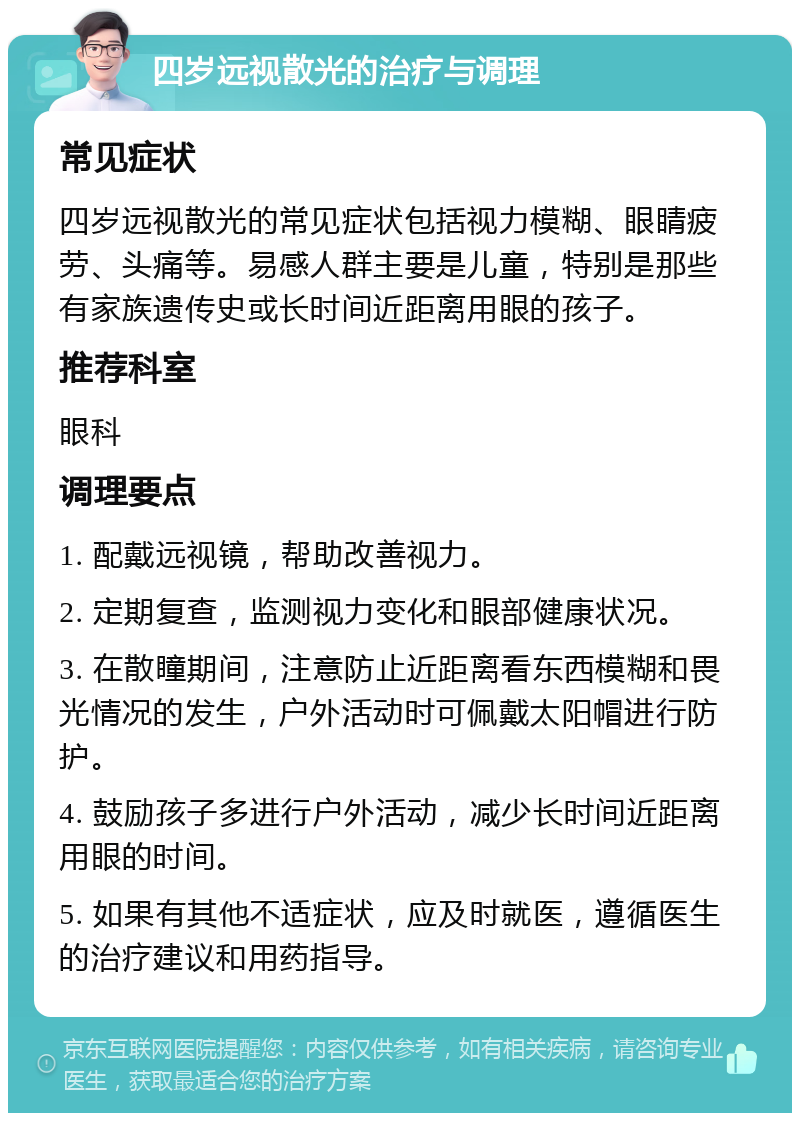 四岁远视散光的治疗与调理 常见症状 四岁远视散光的常见症状包括视力模糊、眼睛疲劳、头痛等。易感人群主要是儿童，特别是那些有家族遗传史或长时间近距离用眼的孩子。 推荐科室 眼科 调理要点 1. 配戴远视镜，帮助改善视力。 2. 定期复查，监测视力变化和眼部健康状况。 3. 在散瞳期间，注意防止近距离看东西模糊和畏光情况的发生，户外活动时可佩戴太阳帽进行防护。 4. 鼓励孩子多进行户外活动，减少长时间近距离用眼的时间。 5. 如果有其他不适症状，应及时就医，遵循医生的治疗建议和用药指导。