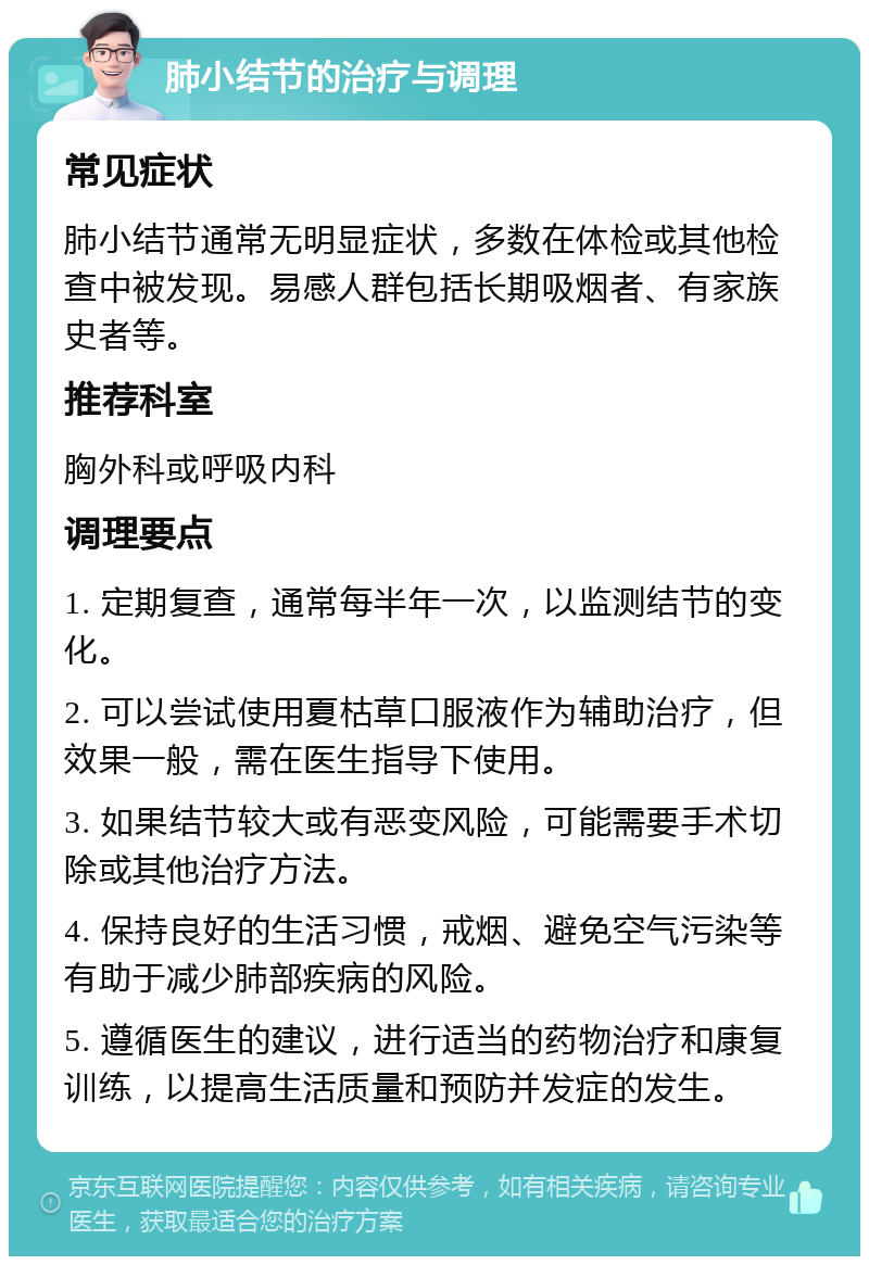 肺小结节的治疗与调理 常见症状 肺小结节通常无明显症状，多数在体检或其他检查中被发现。易感人群包括长期吸烟者、有家族史者等。 推荐科室 胸外科或呼吸内科 调理要点 1. 定期复查，通常每半年一次，以监测结节的变化。 2. 可以尝试使用夏枯草口服液作为辅助治疗，但效果一般，需在医生指导下使用。 3. 如果结节较大或有恶变风险，可能需要手术切除或其他治疗方法。 4. 保持良好的生活习惯，戒烟、避免空气污染等有助于减少肺部疾病的风险。 5. 遵循医生的建议，进行适当的药物治疗和康复训练，以提高生活质量和预防并发症的发生。