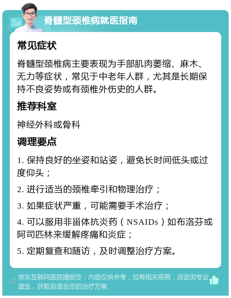 脊髓型颈椎病就医指南 常见症状 脊髓型颈椎病主要表现为手部肌肉萎缩、麻木、无力等症状，常见于中老年人群，尤其是长期保持不良姿势或有颈椎外伤史的人群。 推荐科室 神经外科或骨科 调理要点 1. 保持良好的坐姿和站姿，避免长时间低头或过度仰头； 2. 进行适当的颈椎牵引和物理治疗； 3. 如果症状严重，可能需要手术治疗； 4. 可以服用非甾体抗炎药（NSAIDs）如布洛芬或阿司匹林来缓解疼痛和炎症； 5. 定期复查和随访，及时调整治疗方案。