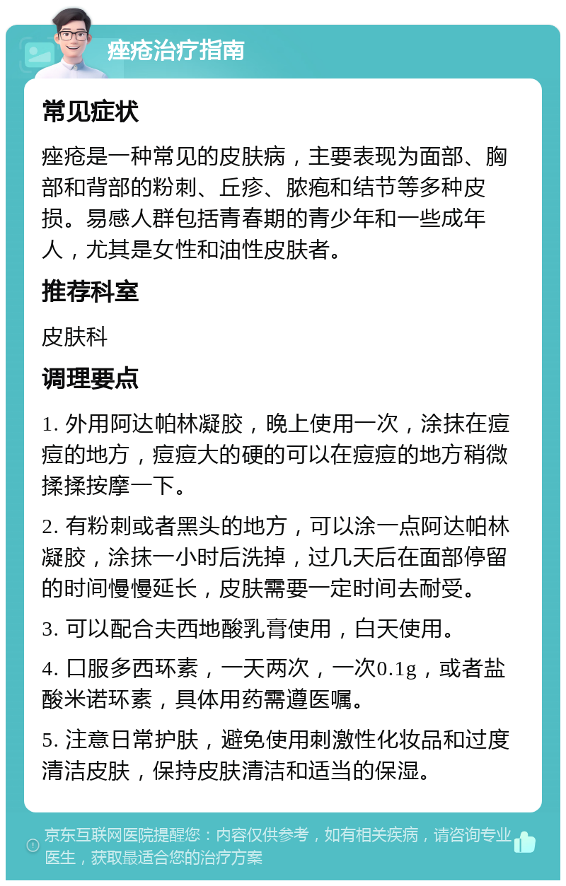 痤疮治疗指南 常见症状 痤疮是一种常见的皮肤病，主要表现为面部、胸部和背部的粉刺、丘疹、脓疱和结节等多种皮损。易感人群包括青春期的青少年和一些成年人，尤其是女性和油性皮肤者。 推荐科室 皮肤科 调理要点 1. 外用阿达帕林凝胶，晚上使用一次，涂抹在痘痘的地方，痘痘大的硬的可以在痘痘的地方稍微揉揉按摩一下。 2. 有粉刺或者黑头的地方，可以涂一点阿达帕林凝胶，涂抹一小时后洗掉，过几天后在面部停留的时间慢慢延长，皮肤需要一定时间去耐受。 3. 可以配合夫西地酸乳膏使用，白天使用。 4. 口服多西环素，一天两次，一次0.1g，或者盐酸米诺环素，具体用药需遵医嘱。 5. 注意日常护肤，避免使用刺激性化妆品和过度清洁皮肤，保持皮肤清洁和适当的保湿。