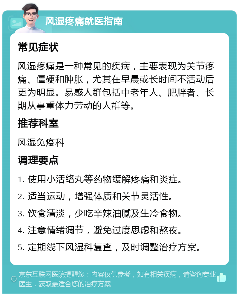 风湿疼痛就医指南 常见症状 风湿疼痛是一种常见的疾病，主要表现为关节疼痛、僵硬和肿胀，尤其在早晨或长时间不活动后更为明显。易感人群包括中老年人、肥胖者、长期从事重体力劳动的人群等。 推荐科室 风湿免疫科 调理要点 1. 使用小活络丸等药物缓解疼痛和炎症。 2. 适当运动，增强体质和关节灵活性。 3. 饮食清淡，少吃辛辣油腻及生冷食物。 4. 注意情绪调节，避免过度思虑和熬夜。 5. 定期线下风湿科复查，及时调整治疗方案。