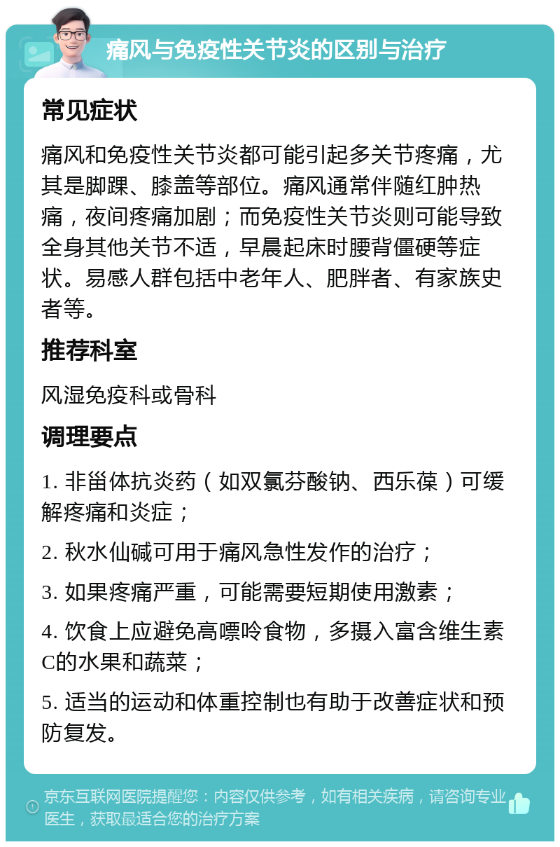 痛风与免疫性关节炎的区别与治疗 常见症状 痛风和免疫性关节炎都可能引起多关节疼痛，尤其是脚踝、膝盖等部位。痛风通常伴随红肿热痛，夜间疼痛加剧；而免疫性关节炎则可能导致全身其他关节不适，早晨起床时腰背僵硬等症状。易感人群包括中老年人、肥胖者、有家族史者等。 推荐科室 风湿免疫科或骨科 调理要点 1. 非甾体抗炎药（如双氯芬酸钠、西乐葆）可缓解疼痛和炎症； 2. 秋水仙碱可用于痛风急性发作的治疗； 3. 如果疼痛严重，可能需要短期使用激素； 4. 饮食上应避免高嘌呤食物，多摄入富含维生素C的水果和蔬菜； 5. 适当的运动和体重控制也有助于改善症状和预防复发。