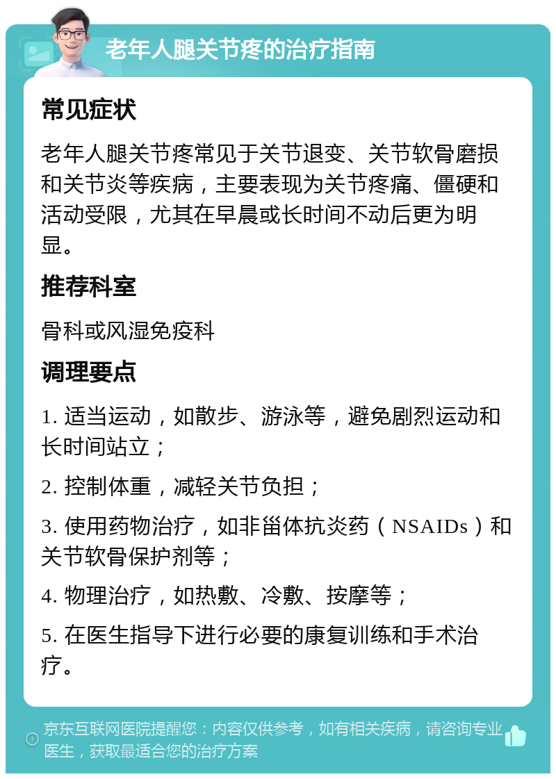 老年人腿关节疼的治疗指南 常见症状 老年人腿关节疼常见于关节退变、关节软骨磨损和关节炎等疾病，主要表现为关节疼痛、僵硬和活动受限，尤其在早晨或长时间不动后更为明显。 推荐科室 骨科或风湿免疫科 调理要点 1. 适当运动，如散步、游泳等，避免剧烈运动和长时间站立； 2. 控制体重，减轻关节负担； 3. 使用药物治疗，如非甾体抗炎药（NSAIDs）和关节软骨保护剂等； 4. 物理治疗，如热敷、冷敷、按摩等； 5. 在医生指导下进行必要的康复训练和手术治疗。