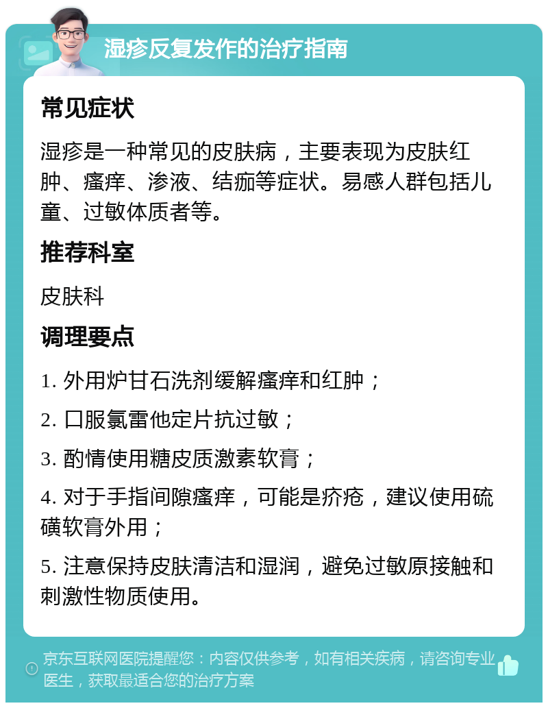 湿疹反复发作的治疗指南 常见症状 湿疹是一种常见的皮肤病，主要表现为皮肤红肿、瘙痒、渗液、结痂等症状。易感人群包括儿童、过敏体质者等。 推荐科室 皮肤科 调理要点 1. 外用炉甘石洗剂缓解瘙痒和红肿； 2. 口服氯雷他定片抗过敏； 3. 酌情使用糖皮质激素软膏； 4. 对于手指间隙瘙痒，可能是疥疮，建议使用硫磺软膏外用； 5. 注意保持皮肤清洁和湿润，避免过敏原接触和刺激性物质使用。