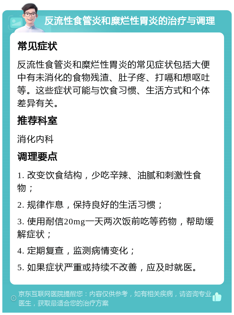 反流性食管炎和糜烂性胃炎的治疗与调理 常见症状 反流性食管炎和糜烂性胃炎的常见症状包括大便中有未消化的食物残渣、肚子疼、打嗝和想呕吐等。这些症状可能与饮食习惯、生活方式和个体差异有关。 推荐科室 消化内科 调理要点 1. 改变饮食结构，少吃辛辣、油腻和刺激性食物； 2. 规律作息，保持良好的生活习惯； 3. 使用耐信20mg一天两次饭前吃等药物，帮助缓解症状； 4. 定期复查，监测病情变化； 5. 如果症状严重或持续不改善，应及时就医。