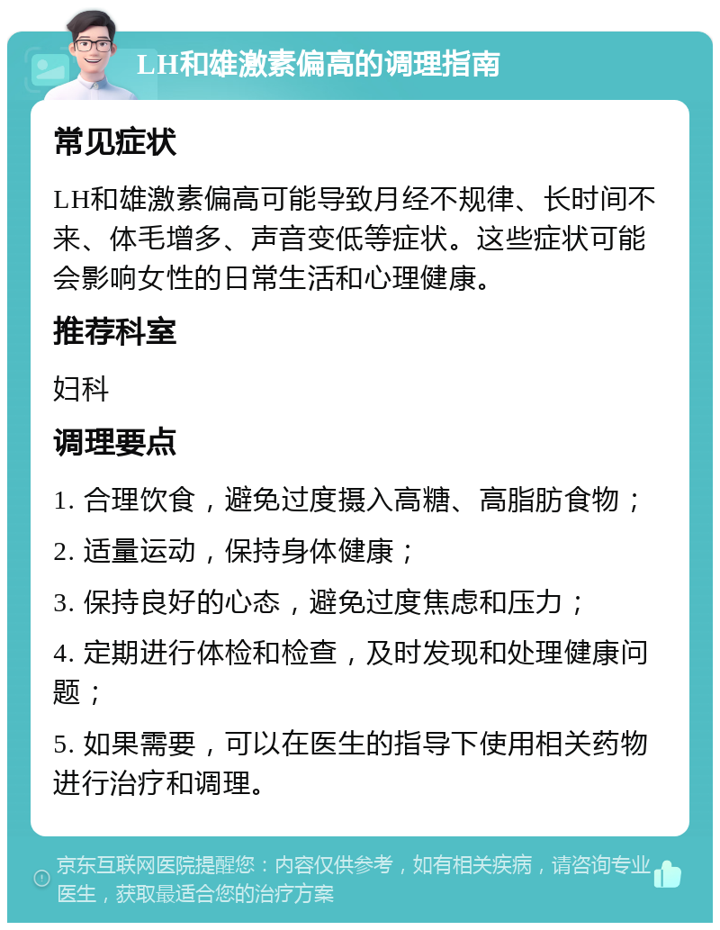 LH和雄激素偏高的调理指南 常见症状 LH和雄激素偏高可能导致月经不规律、长时间不来、体毛增多、声音变低等症状。这些症状可能会影响女性的日常生活和心理健康。 推荐科室 妇科 调理要点 1. 合理饮食，避免过度摄入高糖、高脂肪食物； 2. 适量运动，保持身体健康； 3. 保持良好的心态，避免过度焦虑和压力； 4. 定期进行体检和检查，及时发现和处理健康问题； 5. 如果需要，可以在医生的指导下使用相关药物进行治疗和调理。