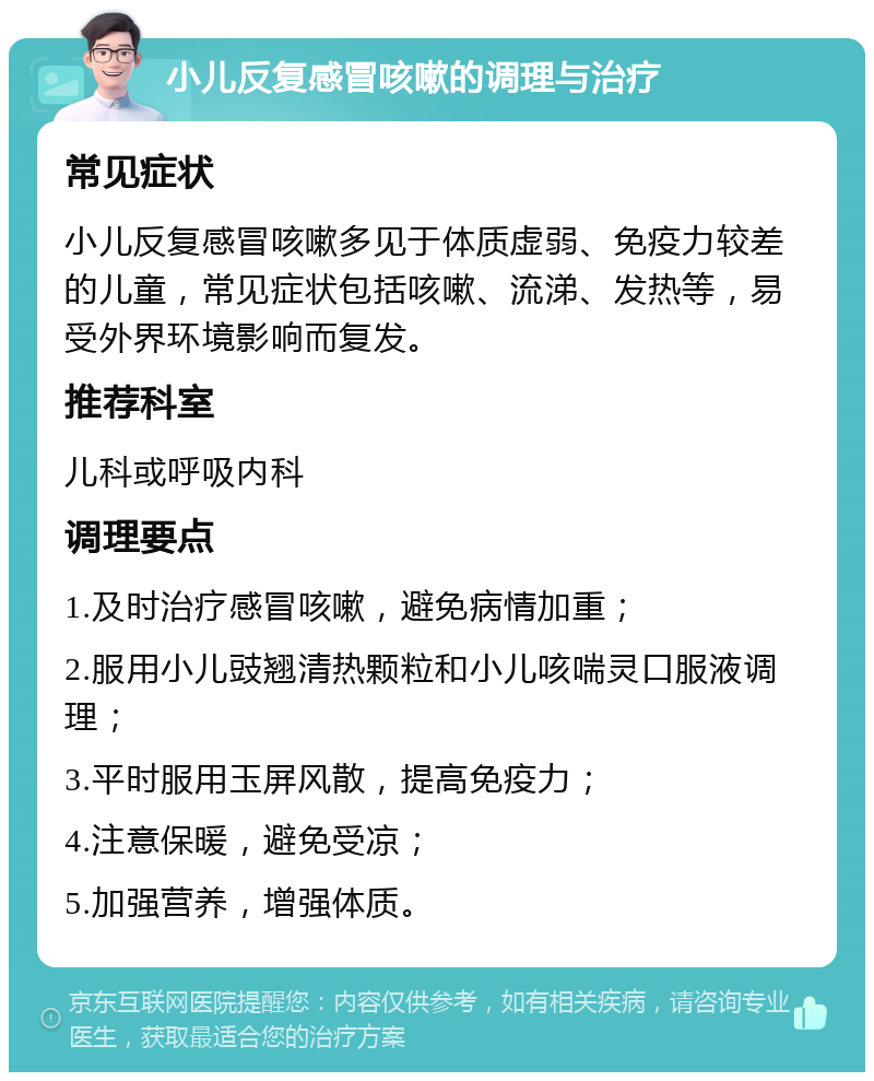 小儿反复感冒咳嗽的调理与治疗 常见症状 小儿反复感冒咳嗽多见于体质虚弱、免疫力较差的儿童，常见症状包括咳嗽、流涕、发热等，易受外界环境影响而复发。 推荐科室 儿科或呼吸内科 调理要点 1.及时治疗感冒咳嗽，避免病情加重； 2.服用小儿豉翘清热颗粒和小儿咳喘灵口服液调理； 3.平时服用玉屏风散，提高免疫力； 4.注意保暖，避免受凉； 5.加强营养，增强体质。