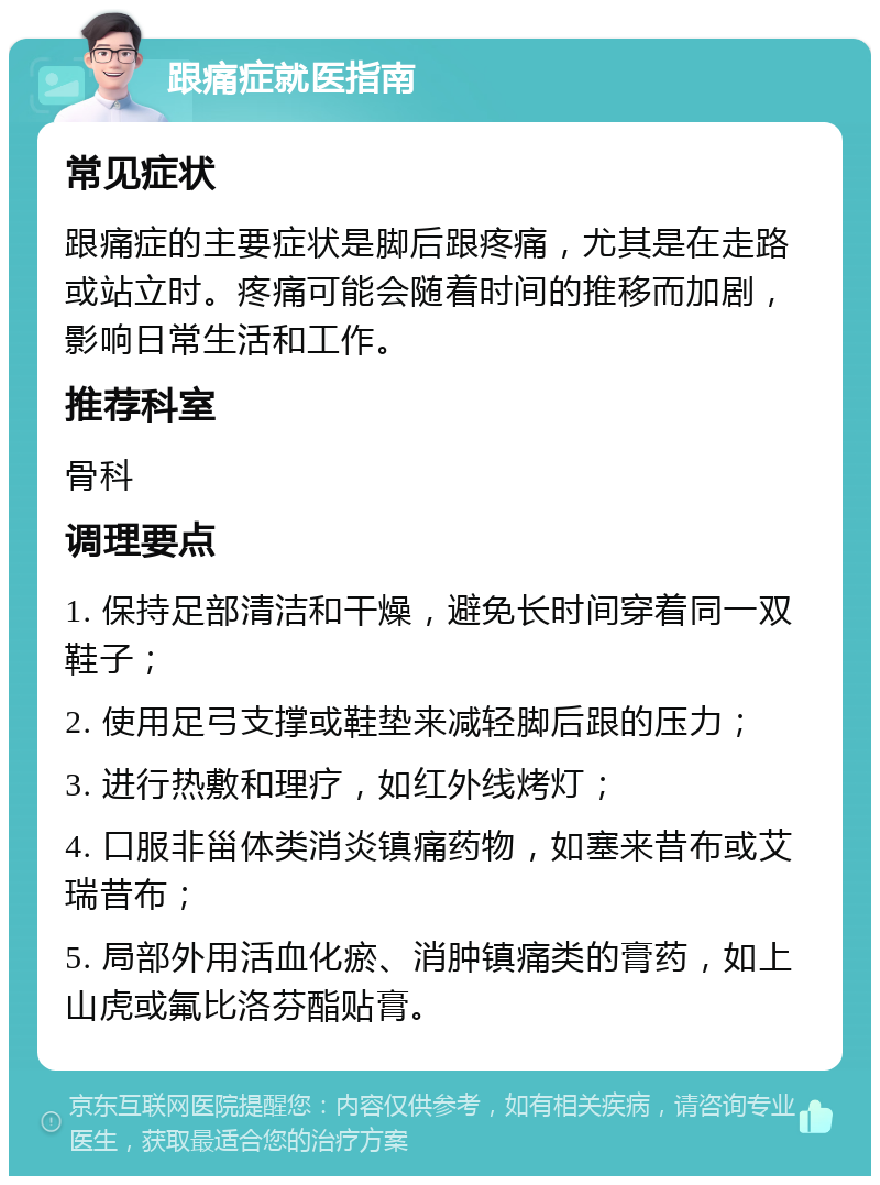 跟痛症就医指南 常见症状 跟痛症的主要症状是脚后跟疼痛，尤其是在走路或站立时。疼痛可能会随着时间的推移而加剧，影响日常生活和工作。 推荐科室 骨科 调理要点 1. 保持足部清洁和干燥，避免长时间穿着同一双鞋子； 2. 使用足弓支撑或鞋垫来减轻脚后跟的压力； 3. 进行热敷和理疗，如红外线烤灯； 4. 口服非甾体类消炎镇痛药物，如塞来昔布或艾瑞昔布； 5. 局部外用活血化瘀、消肿镇痛类的膏药，如上山虎或氟比洛芬酯贴膏。