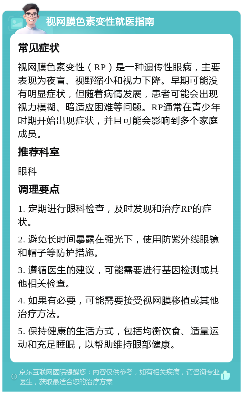 视网膜色素变性就医指南 常见症状 视网膜色素变性（RP）是一种遗传性眼病，主要表现为夜盲、视野缩小和视力下降。早期可能没有明显症状，但随着病情发展，患者可能会出现视力模糊、暗适应困难等问题。RP通常在青少年时期开始出现症状，并且可能会影响到多个家庭成员。 推荐科室 眼科 调理要点 1. 定期进行眼科检查，及时发现和治疗RP的症状。 2. 避免长时间暴露在强光下，使用防紫外线眼镜和帽子等防护措施。 3. 遵循医生的建议，可能需要进行基因检测或其他相关检查。 4. 如果有必要，可能需要接受视网膜移植或其他治疗方法。 5. 保持健康的生活方式，包括均衡饮食、适量运动和充足睡眠，以帮助维持眼部健康。