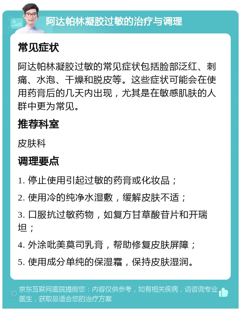 阿达帕林凝胶过敏的治疗与调理 常见症状 阿达帕林凝胶过敏的常见症状包括脸部泛红、刺痛、水泡、干燥和脱皮等。这些症状可能会在使用药膏后的几天内出现，尤其是在敏感肌肤的人群中更为常见。 推荐科室 皮肤科 调理要点 1. 停止使用引起过敏的药膏或化妆品； 2. 使用冷的纯净水湿敷，缓解皮肤不适； 3. 口服抗过敏药物，如复方甘草酸苷片和开瑞坦； 4. 外涂吡美莫司乳膏，帮助修复皮肤屏障； 5. 使用成分单纯的保湿霜，保持皮肤湿润。