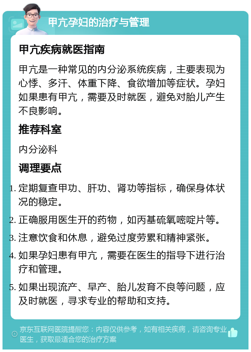 甲亢孕妇的治疗与管理 甲亢疾病就医指南 甲亢是一种常见的内分泌系统疾病，主要表现为心悸、多汗、体重下降、食欲增加等症状。孕妇如果患有甲亢，需要及时就医，避免对胎儿产生不良影响。 推荐科室 内分泌科 调理要点 定期复查甲功、肝功、肾功等指标，确保身体状况的稳定。 正确服用医生开的药物，如丙基硫氧嘧啶片等。 注意饮食和休息，避免过度劳累和精神紧张。 如果孕妇患有甲亢，需要在医生的指导下进行治疗和管理。 如果出现流产、早产、胎儿发育不良等问题，应及时就医，寻求专业的帮助和支持。