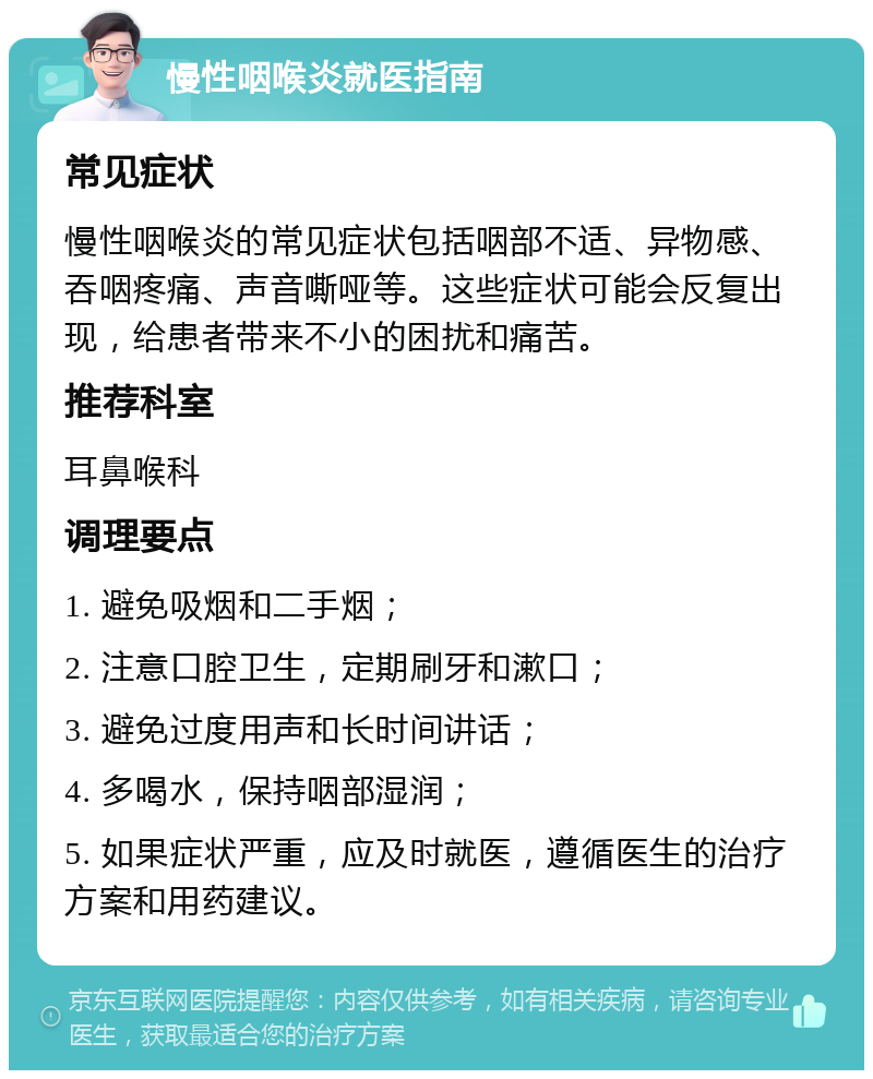 慢性咽喉炎就医指南 常见症状 慢性咽喉炎的常见症状包括咽部不适、异物感、吞咽疼痛、声音嘶哑等。这些症状可能会反复出现，给患者带来不小的困扰和痛苦。 推荐科室 耳鼻喉科 调理要点 1. 避免吸烟和二手烟； 2. 注意口腔卫生，定期刷牙和漱口； 3. 避免过度用声和长时间讲话； 4. 多喝水，保持咽部湿润； 5. 如果症状严重，应及时就医，遵循医生的治疗方案和用药建议。