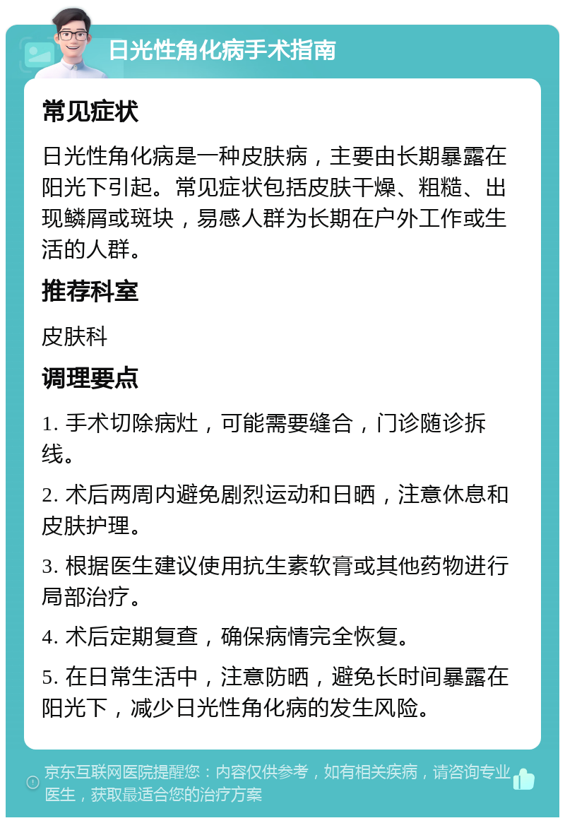 日光性角化病手术指南 常见症状 日光性角化病是一种皮肤病，主要由长期暴露在阳光下引起。常见症状包括皮肤干燥、粗糙、出现鳞屑或斑块，易感人群为长期在户外工作或生活的人群。 推荐科室 皮肤科 调理要点 1. 手术切除病灶，可能需要缝合，门诊随诊拆线。 2. 术后两周内避免剧烈运动和日晒，注意休息和皮肤护理。 3. 根据医生建议使用抗生素软膏或其他药物进行局部治疗。 4. 术后定期复查，确保病情完全恢复。 5. 在日常生活中，注意防晒，避免长时间暴露在阳光下，减少日光性角化病的发生风险。