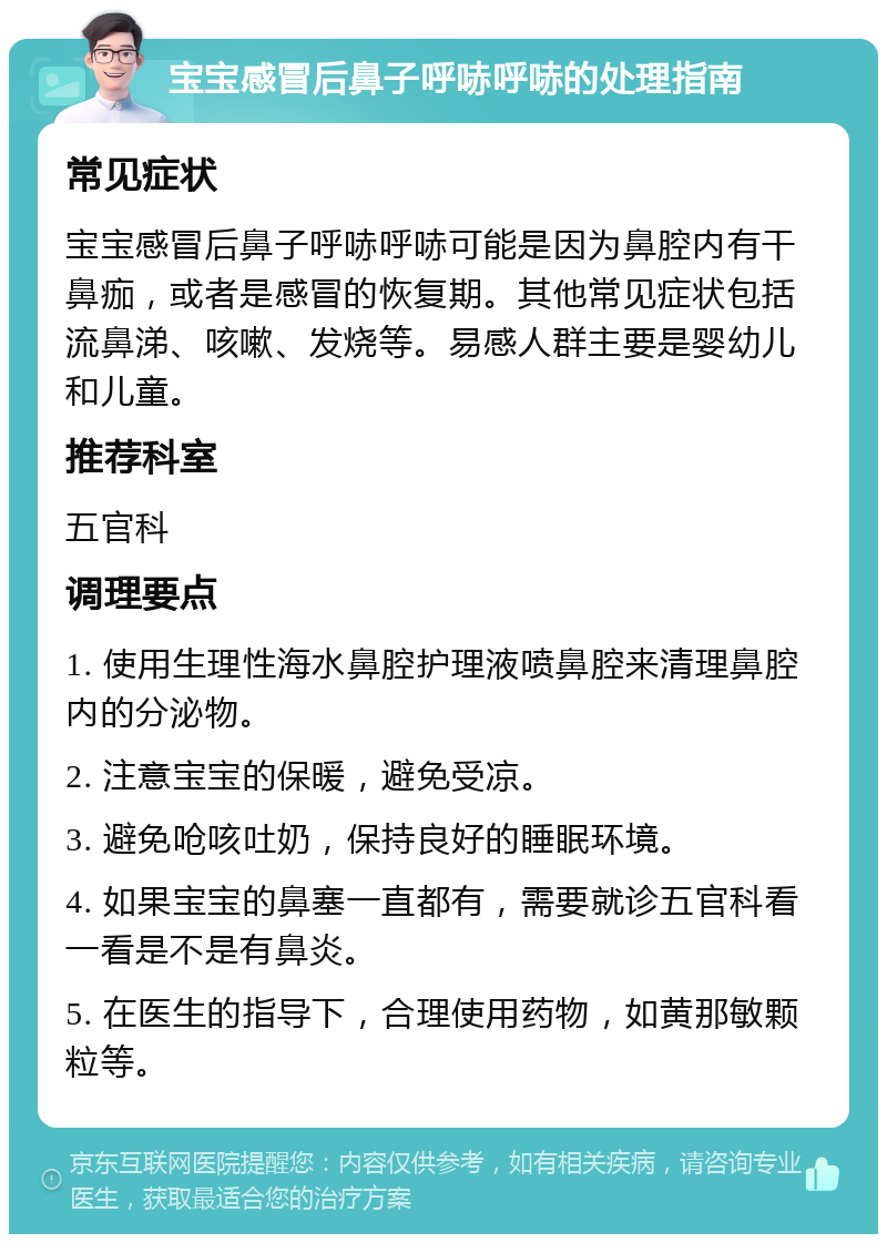 宝宝感冒后鼻子呼哧呼哧的处理指南 常见症状 宝宝感冒后鼻子呼哧呼哧可能是因为鼻腔内有干鼻痂，或者是感冒的恢复期。其他常见症状包括流鼻涕、咳嗽、发烧等。易感人群主要是婴幼儿和儿童。 推荐科室 五官科 调理要点 1. 使用生理性海水鼻腔护理液喷鼻腔来清理鼻腔内的分泌物。 2. 注意宝宝的保暖，避免受凉。 3. 避免呛咳吐奶，保持良好的睡眠环境。 4. 如果宝宝的鼻塞一直都有，需要就诊五官科看一看是不是有鼻炎。 5. 在医生的指导下，合理使用药物，如黄那敏颗粒等。