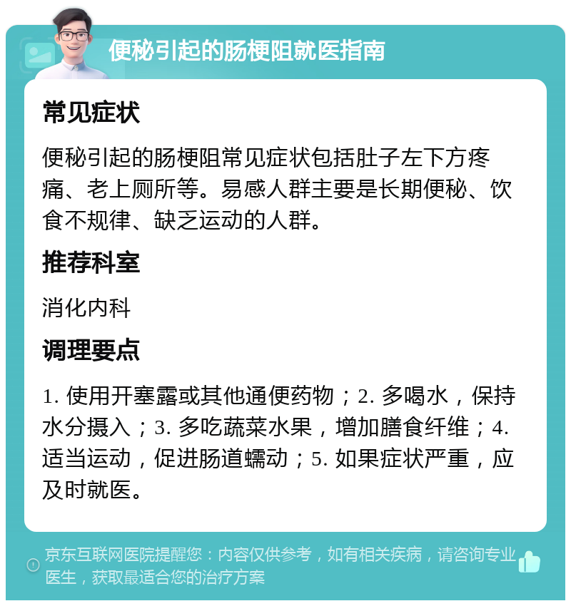 便秘引起的肠梗阻就医指南 常见症状 便秘引起的肠梗阻常见症状包括肚子左下方疼痛、老上厕所等。易感人群主要是长期便秘、饮食不规律、缺乏运动的人群。 推荐科室 消化内科 调理要点 1. 使用开塞露或其他通便药物；2. 多喝水，保持水分摄入；3. 多吃蔬菜水果，增加膳食纤维；4. 适当运动，促进肠道蠕动；5. 如果症状严重，应及时就医。