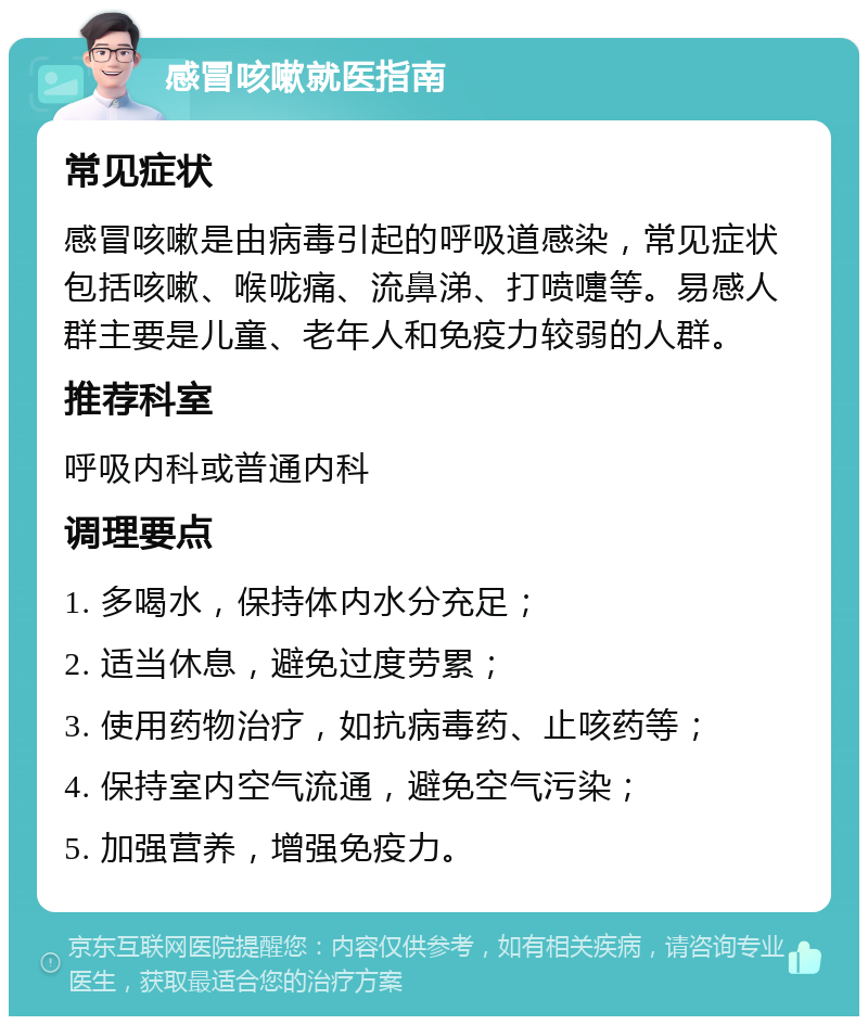 感冒咳嗽就医指南 常见症状 感冒咳嗽是由病毒引起的呼吸道感染，常见症状包括咳嗽、喉咙痛、流鼻涕、打喷嚏等。易感人群主要是儿童、老年人和免疫力较弱的人群。 推荐科室 呼吸内科或普通内科 调理要点 1. 多喝水，保持体内水分充足； 2. 适当休息，避免过度劳累； 3. 使用药物治疗，如抗病毒药、止咳药等； 4. 保持室内空气流通，避免空气污染； 5. 加强营养，增强免疫力。