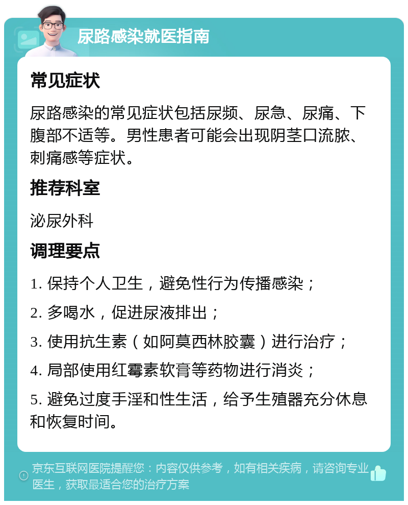 尿路感染就医指南 常见症状 尿路感染的常见症状包括尿频、尿急、尿痛、下腹部不适等。男性患者可能会出现阴茎口流脓、刺痛感等症状。 推荐科室 泌尿外科 调理要点 1. 保持个人卫生，避免性行为传播感染； 2. 多喝水，促进尿液排出； 3. 使用抗生素（如阿莫西林胶囊）进行治疗； 4. 局部使用红霉素软膏等药物进行消炎； 5. 避免过度手淫和性生活，给予生殖器充分休息和恢复时间。