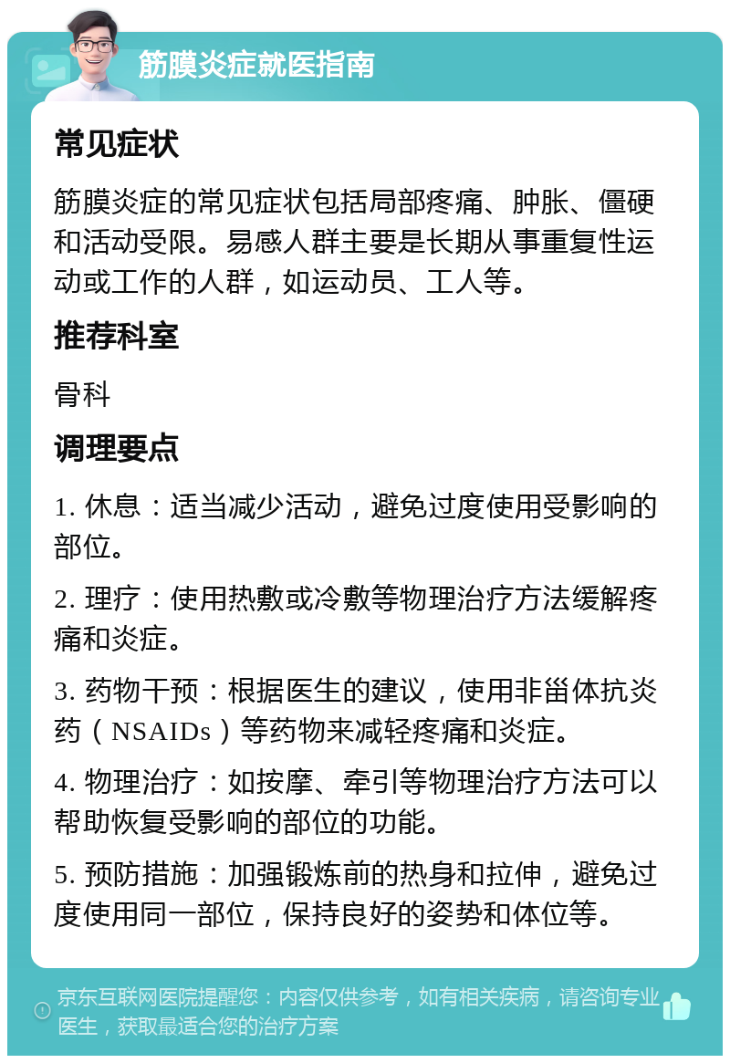 筋膜炎症就医指南 常见症状 筋膜炎症的常见症状包括局部疼痛、肿胀、僵硬和活动受限。易感人群主要是长期从事重复性运动或工作的人群，如运动员、工人等。 推荐科室 骨科 调理要点 1. 休息：适当减少活动，避免过度使用受影响的部位。 2. 理疗：使用热敷或冷敷等物理治疗方法缓解疼痛和炎症。 3. 药物干预：根据医生的建议，使用非甾体抗炎药（NSAIDs）等药物来减轻疼痛和炎症。 4. 物理治疗：如按摩、牵引等物理治疗方法可以帮助恢复受影响的部位的功能。 5. 预防措施：加强锻炼前的热身和拉伸，避免过度使用同一部位，保持良好的姿势和体位等。