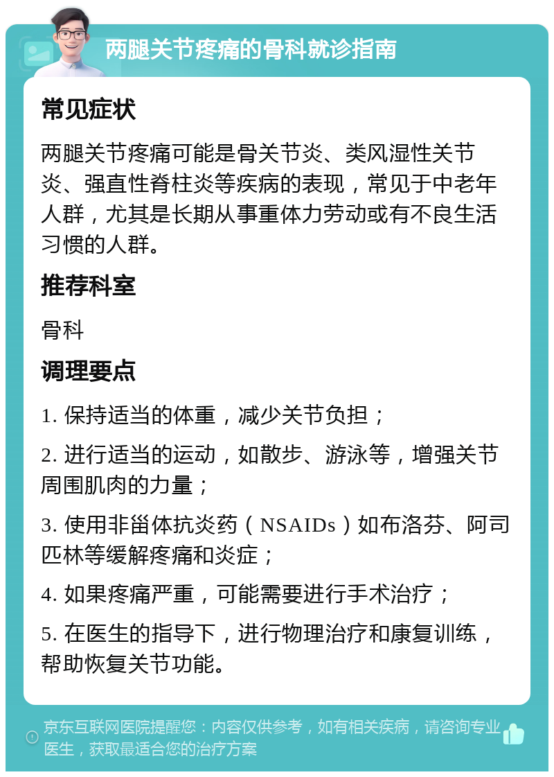 两腿关节疼痛的骨科就诊指南 常见症状 两腿关节疼痛可能是骨关节炎、类风湿性关节炎、强直性脊柱炎等疾病的表现，常见于中老年人群，尤其是长期从事重体力劳动或有不良生活习惯的人群。 推荐科室 骨科 调理要点 1. 保持适当的体重，减少关节负担； 2. 进行适当的运动，如散步、游泳等，增强关节周围肌肉的力量； 3. 使用非甾体抗炎药（NSAIDs）如布洛芬、阿司匹林等缓解疼痛和炎症； 4. 如果疼痛严重，可能需要进行手术治疗； 5. 在医生的指导下，进行物理治疗和康复训练，帮助恢复关节功能。