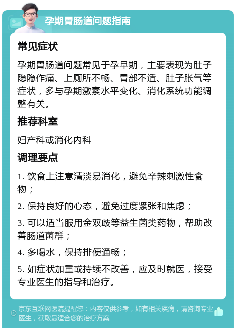 孕期胃肠道问题指南 常见症状 孕期胃肠道问题常见于孕早期，主要表现为肚子隐隐作痛、上厕所不畅、胃部不适、肚子胀气等症状，多与孕期激素水平变化、消化系统功能调整有关。 推荐科室 妇产科或消化内科 调理要点 1. 饮食上注意清淡易消化，避免辛辣刺激性食物； 2. 保持良好的心态，避免过度紧张和焦虑； 3. 可以适当服用金双歧等益生菌类药物，帮助改善肠道菌群； 4. 多喝水，保持排便通畅； 5. 如症状加重或持续不改善，应及时就医，接受专业医生的指导和治疗。