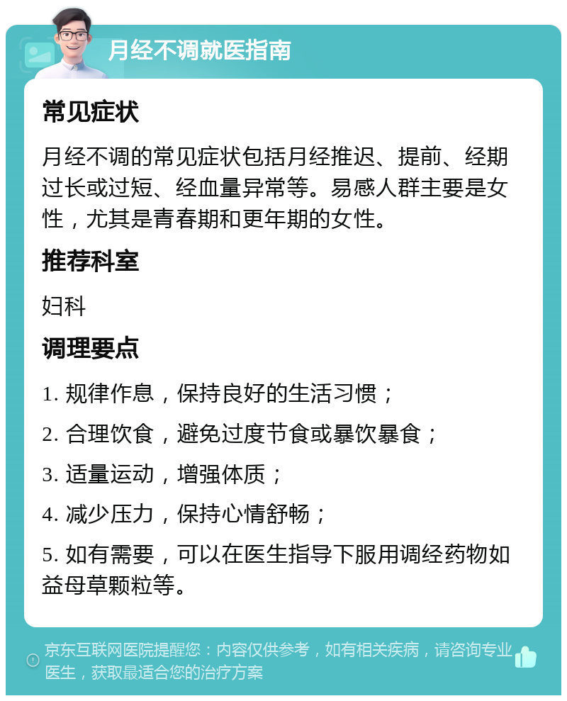 月经不调就医指南 常见症状 月经不调的常见症状包括月经推迟、提前、经期过长或过短、经血量异常等。易感人群主要是女性，尤其是青春期和更年期的女性。 推荐科室 妇科 调理要点 1. 规律作息，保持良好的生活习惯； 2. 合理饮食，避免过度节食或暴饮暴食； 3. 适量运动，增强体质； 4. 减少压力，保持心情舒畅； 5. 如有需要，可以在医生指导下服用调经药物如益母草颗粒等。