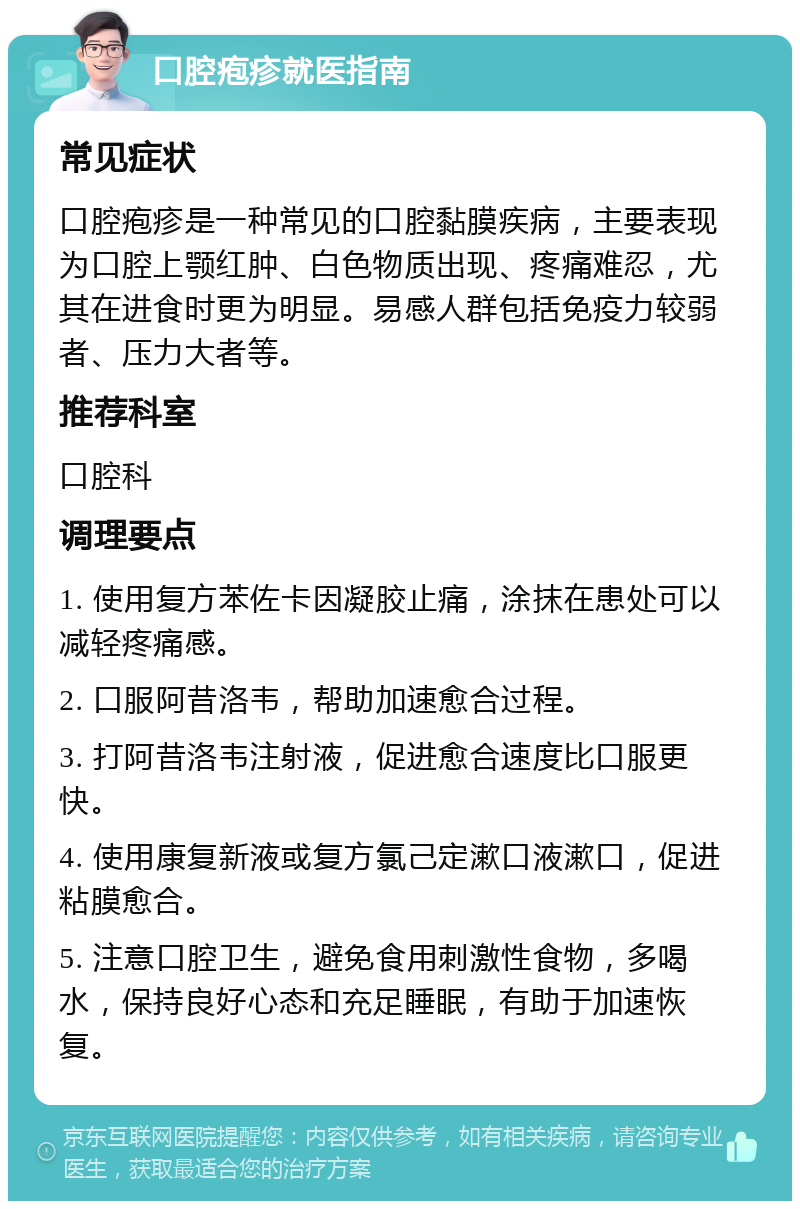 口腔疱疹就医指南 常见症状 口腔疱疹是一种常见的口腔黏膜疾病，主要表现为口腔上颚红肿、白色物质出现、疼痛难忍，尤其在进食时更为明显。易感人群包括免疫力较弱者、压力大者等。 推荐科室 口腔科 调理要点 1. 使用复方苯佐卡因凝胶止痛，涂抹在患处可以减轻疼痛感。 2. 口服阿昔洛韦，帮助加速愈合过程。 3. 打阿昔洛韦注射液，促进愈合速度比口服更快。 4. 使用康复新液或复方氯己定漱口液漱口，促进粘膜愈合。 5. 注意口腔卫生，避免食用刺激性食物，多喝水，保持良好心态和充足睡眠，有助于加速恢复。