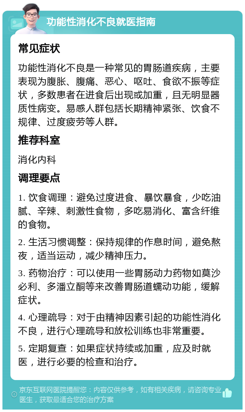 功能性消化不良就医指南 常见症状 功能性消化不良是一种常见的胃肠道疾病，主要表现为腹胀、腹痛、恶心、呕吐、食欲不振等症状，多数患者在进食后出现或加重，且无明显器质性病变。易感人群包括长期精神紧张、饮食不规律、过度疲劳等人群。 推荐科室 消化内科 调理要点 1. 饮食调理：避免过度进食、暴饮暴食，少吃油腻、辛辣、刺激性食物，多吃易消化、富含纤维的食物。 2. 生活习惯调整：保持规律的作息时间，避免熬夜，适当运动，减少精神压力。 3. 药物治疗：可以使用一些胃肠动力药物如莫沙必利、多潘立酮等来改善胃肠道蠕动功能，缓解症状。 4. 心理疏导：对于由精神因素引起的功能性消化不良，进行心理疏导和放松训练也非常重要。 5. 定期复查：如果症状持续或加重，应及时就医，进行必要的检查和治疗。