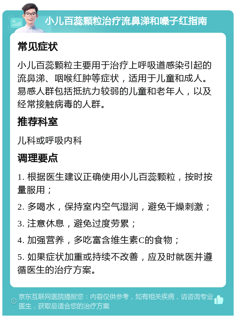 小儿百蕊颗粒治疗流鼻涕和嗓子红指南 常见症状 小儿百蕊颗粒主要用于治疗上呼吸道感染引起的流鼻涕、咽喉红肿等症状，适用于儿童和成人。易感人群包括抵抗力较弱的儿童和老年人，以及经常接触病毒的人群。 推荐科室 儿科或呼吸内科 调理要点 1. 根据医生建议正确使用小儿百蕊颗粒，按时按量服用； 2. 多喝水，保持室内空气湿润，避免干燥刺激； 3. 注意休息，避免过度劳累； 4. 加强营养，多吃富含维生素C的食物； 5. 如果症状加重或持续不改善，应及时就医并遵循医生的治疗方案。