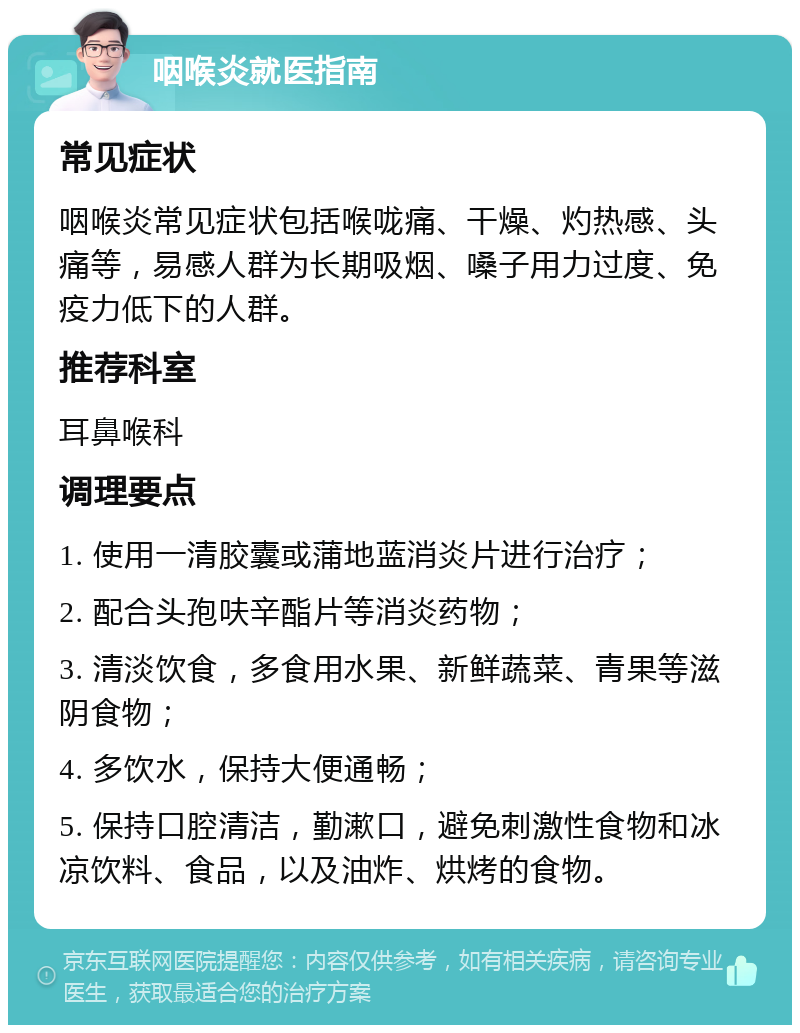 咽喉炎就医指南 常见症状 咽喉炎常见症状包括喉咙痛、干燥、灼热感、头痛等，易感人群为长期吸烟、嗓子用力过度、免疫力低下的人群。 推荐科室 耳鼻喉科 调理要点 1. 使用一清胶囊或蒲地蓝消炎片进行治疗； 2. 配合头孢呋辛酯片等消炎药物； 3. 清淡饮食，多食用水果、新鲜蔬菜、青果等滋阴食物； 4. 多饮水，保持大便通畅； 5. 保持口腔清洁，勤漱口，避免刺激性食物和冰凉饮料、食品，以及油炸、烘烤的食物。