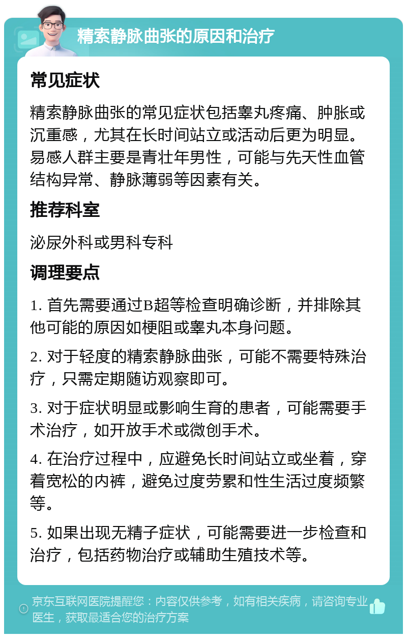 精索静脉曲张的原因和治疗 常见症状 精索静脉曲张的常见症状包括睾丸疼痛、肿胀或沉重感，尤其在长时间站立或活动后更为明显。易感人群主要是青壮年男性，可能与先天性血管结构异常、静脉薄弱等因素有关。 推荐科室 泌尿外科或男科专科 调理要点 1. 首先需要通过B超等检查明确诊断，并排除其他可能的原因如梗阻或睾丸本身问题。 2. 对于轻度的精索静脉曲张，可能不需要特殊治疗，只需定期随访观察即可。 3. 对于症状明显或影响生育的患者，可能需要手术治疗，如开放手术或微创手术。 4. 在治疗过程中，应避免长时间站立或坐着，穿着宽松的内裤，避免过度劳累和性生活过度频繁等。 5. 如果出现无精子症状，可能需要进一步检查和治疗，包括药物治疗或辅助生殖技术等。