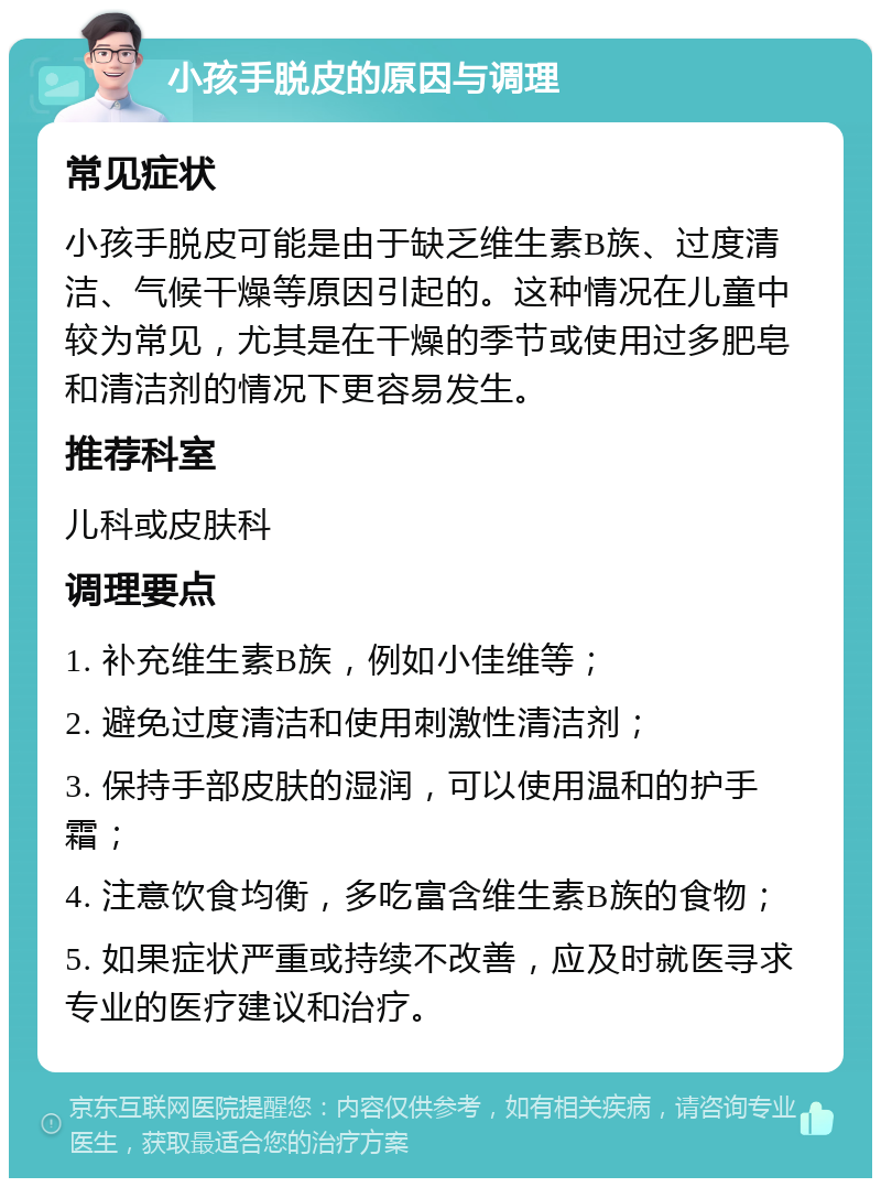 小孩手脱皮的原因与调理 常见症状 小孩手脱皮可能是由于缺乏维生素B族、过度清洁、气候干燥等原因引起的。这种情况在儿童中较为常见，尤其是在干燥的季节或使用过多肥皂和清洁剂的情况下更容易发生。 推荐科室 儿科或皮肤科 调理要点 1. 补充维生素B族，例如小佳维等； 2. 避免过度清洁和使用刺激性清洁剂； 3. 保持手部皮肤的湿润，可以使用温和的护手霜； 4. 注意饮食均衡，多吃富含维生素B族的食物； 5. 如果症状严重或持续不改善，应及时就医寻求专业的医疗建议和治疗。