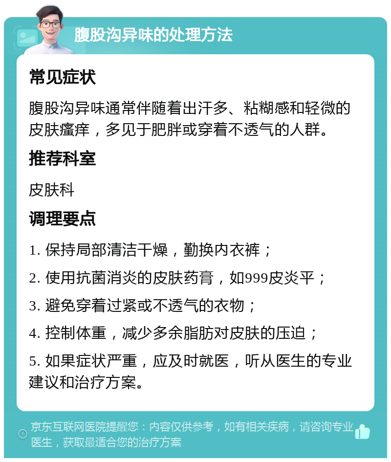 腹股沟异味的处理方法 常见症状 腹股沟异味通常伴随着出汗多、粘糊感和轻微的皮肤瘙痒，多见于肥胖或穿着不透气的人群。 推荐科室 皮肤科 调理要点 1. 保持局部清洁干燥，勤换内衣裤； 2. 使用抗菌消炎的皮肤药膏，如999皮炎平； 3. 避免穿着过紧或不透气的衣物； 4. 控制体重，减少多余脂肪对皮肤的压迫； 5. 如果症状严重，应及时就医，听从医生的专业建议和治疗方案。