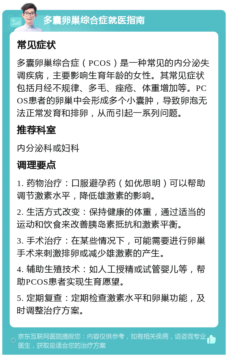 多囊卵巢综合症就医指南 常见症状 多囊卵巢综合症（PCOS）是一种常见的内分泌失调疾病，主要影响生育年龄的女性。其常见症状包括月经不规律、多毛、痤疮、体重增加等。PCOS患者的卵巢中会形成多个小囊肿，导致卵泡无法正常发育和排卵，从而引起一系列问题。 推荐科室 内分泌科或妇科 调理要点 1. 药物治疗：口服避孕药（如优思明）可以帮助调节激素水平，降低雄激素的影响。 2. 生活方式改变：保持健康的体重，通过适当的运动和饮食来改善胰岛素抵抗和激素平衡。 3. 手术治疗：在某些情况下，可能需要进行卵巢手术来刺激排卵或减少雄激素的产生。 4. 辅助生殖技术：如人工授精或试管婴儿等，帮助PCOS患者实现生育愿望。 5. 定期复查：定期检查激素水平和卵巢功能，及时调整治疗方案。