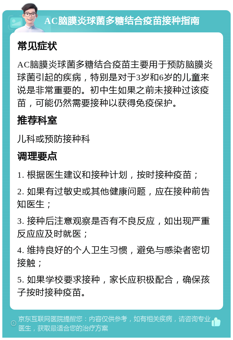 AC脑膜炎球菌多糖结合疫苗接种指南 常见症状 AC脑膜炎球菌多糖结合疫苗主要用于预防脑膜炎球菌引起的疾病，特别是对于3岁和6岁的儿童来说是非常重要的。初中生如果之前未接种过该疫苗，可能仍然需要接种以获得免疫保护。 推荐科室 儿科或预防接种科 调理要点 1. 根据医生建议和接种计划，按时接种疫苗； 2. 如果有过敏史或其他健康问题，应在接种前告知医生； 3. 接种后注意观察是否有不良反应，如出现严重反应应及时就医； 4. 维持良好的个人卫生习惯，避免与感染者密切接触； 5. 如果学校要求接种，家长应积极配合，确保孩子按时接种疫苗。