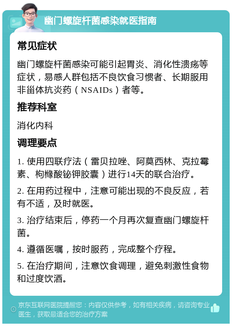 幽门螺旋杆菌感染就医指南 常见症状 幽门螺旋杆菌感染可能引起胃炎、消化性溃疡等症状，易感人群包括不良饮食习惯者、长期服用非甾体抗炎药（NSAIDs）者等。 推荐科室 消化内科 调理要点 1. 使用四联疗法（雷贝拉唑、阿莫西林、克拉霉素、枸橼酸铋钾胶囊）进行14天的联合治疗。 2. 在用药过程中，注意可能出现的不良反应，若有不适，及时就医。 3. 治疗结束后，停药一个月再次复查幽门螺旋杆菌。 4. 遵循医嘱，按时服药，完成整个疗程。 5. 在治疗期间，注意饮食调理，避免刺激性食物和过度饮酒。