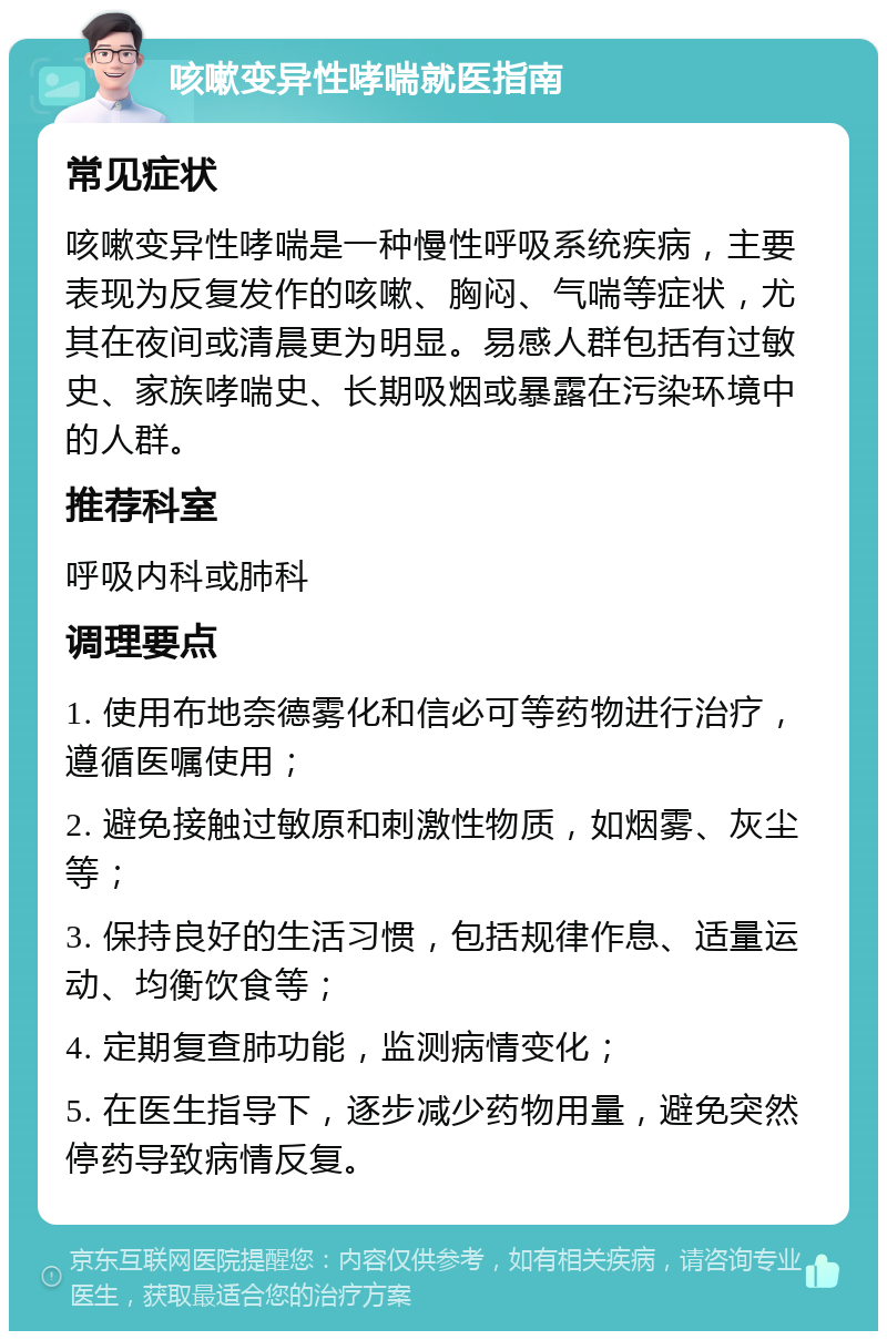 咳嗽变异性哮喘就医指南 常见症状 咳嗽变异性哮喘是一种慢性呼吸系统疾病，主要表现为反复发作的咳嗽、胸闷、气喘等症状，尤其在夜间或清晨更为明显。易感人群包括有过敏史、家族哮喘史、长期吸烟或暴露在污染环境中的人群。 推荐科室 呼吸内科或肺科 调理要点 1. 使用布地奈德雾化和信必可等药物进行治疗，遵循医嘱使用； 2. 避免接触过敏原和刺激性物质，如烟雾、灰尘等； 3. 保持良好的生活习惯，包括规律作息、适量运动、均衡饮食等； 4. 定期复查肺功能，监测病情变化； 5. 在医生指导下，逐步减少药物用量，避免突然停药导致病情反复。