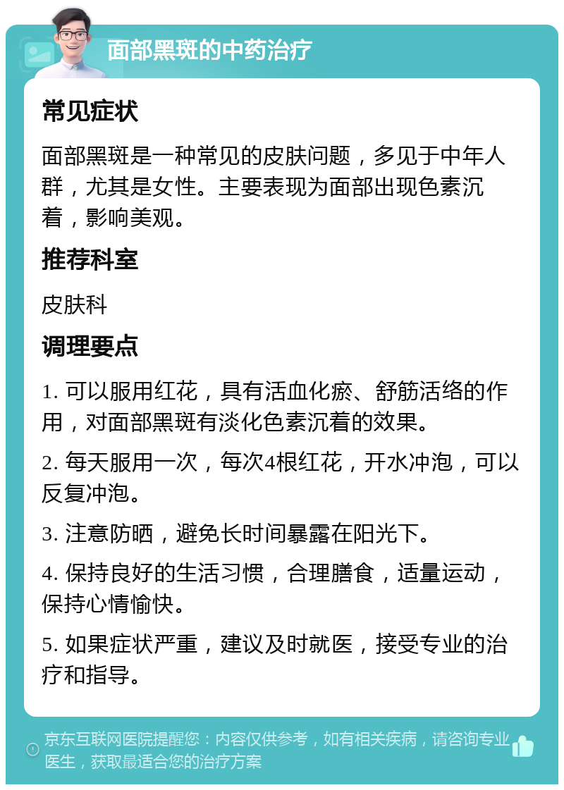 面部黑斑的中药治疗 常见症状 面部黑斑是一种常见的皮肤问题，多见于中年人群，尤其是女性。主要表现为面部出现色素沉着，影响美观。 推荐科室 皮肤科 调理要点 1. 可以服用红花，具有活血化瘀、舒筋活络的作用，对面部黑斑有淡化色素沉着的效果。 2. 每天服用一次，每次4根红花，开水冲泡，可以反复冲泡。 3. 注意防晒，避免长时间暴露在阳光下。 4. 保持良好的生活习惯，合理膳食，适量运动，保持心情愉快。 5. 如果症状严重，建议及时就医，接受专业的治疗和指导。